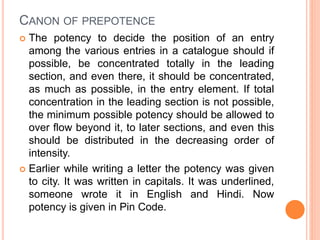CANON OF PREPOTENCE
 The potency to decide the position of an entry
among the various entries in a catalogue should if
possible, be concentrated totally in the leading
section, and even there, it should be concentrated,
as much as possible, in the entry element. If total
concentration in the leading section is not possible,
the minimum possible potency should be allowed to
over flow beyond it, to later sections, and even this
should be distributed in the decreasing order of
intensity.
 Earlier while writing a letter the potency was given
to city. It was written in capitals. It was underlined,
someone wrote it in English and Hindi. Now
potency is given in Pin Code.
 