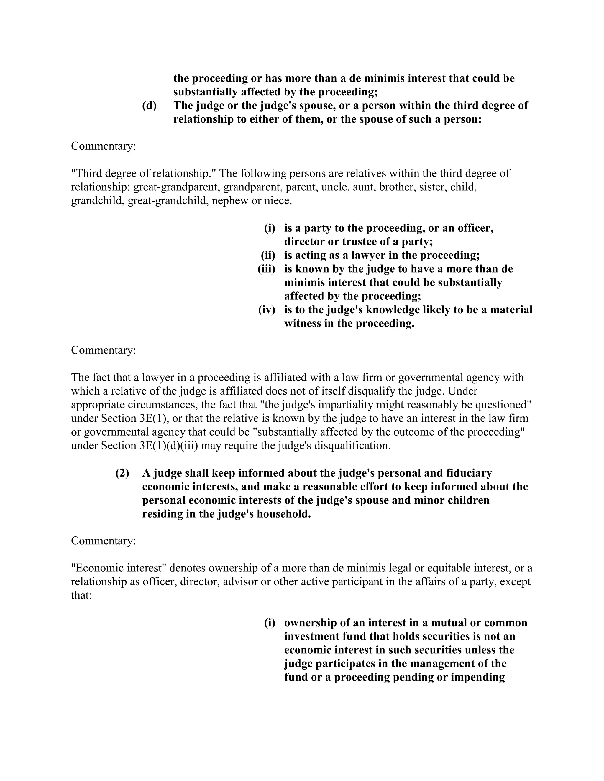 the proceeding or has more than a de minimis interest that could be
substantially affected by the proceeding;
(d) The judge or the judge's spouse, or a person within the third degree of
relationship to either of them, or the spouse of such a person:
Commentary:
"Third degree of relationship." The following persons are relatives within the third degree of
relationship: great-grandparent, grandparent, parent, uncle, aunt, brother, sister, child,
grandchild, great-grandchild, nephew or niece.
(i) is a party to the proceeding, or an officer,
director or trustee of a party;
(ii) is acting as a lawyer in the proceeding;
(iii) is known by the judge to have a more than de
minimis interest that could be substantially
affected by the proceeding;
(iv) is to the judge's knowledge likely to be a material
witness in the proceeding.
Commentary:
The fact that a lawyer in a proceeding is affiliated with a law firm or governmental agency with
which a relative of the judge is affiliated does not of itself disqualify the judge. Under
appropriate circumstances, the fact that "the judge's impartiality might reasonably be questioned"
under Section 3E(1), or that the relative is known by the judge to have an interest in the law firm
or governmental agency that could be "substantially affected by the outcome of the proceeding"
under Section 3E(1)(d)(iii) may require the judge's disqualification.
(2) A judge shall keep informed about the judge's personal and fiduciary
economic interests, and make a reasonable effort to keep informed about the
personal economic interests of the judge's spouse and minor children
residing in the judge's household.
Commentary:
"Economic interest" denotes ownership of a more than de minimis legal or equitable interest, or a
relationship as officer, director, advisor or other active participant in the affairs of a party, except
that:
(i) ownership of an interest in a mutual or common
investment fund that holds securities is not an
economic interest in such securities unless the
judge participates in the management of the
fund or a proceeding pending or impending
 
