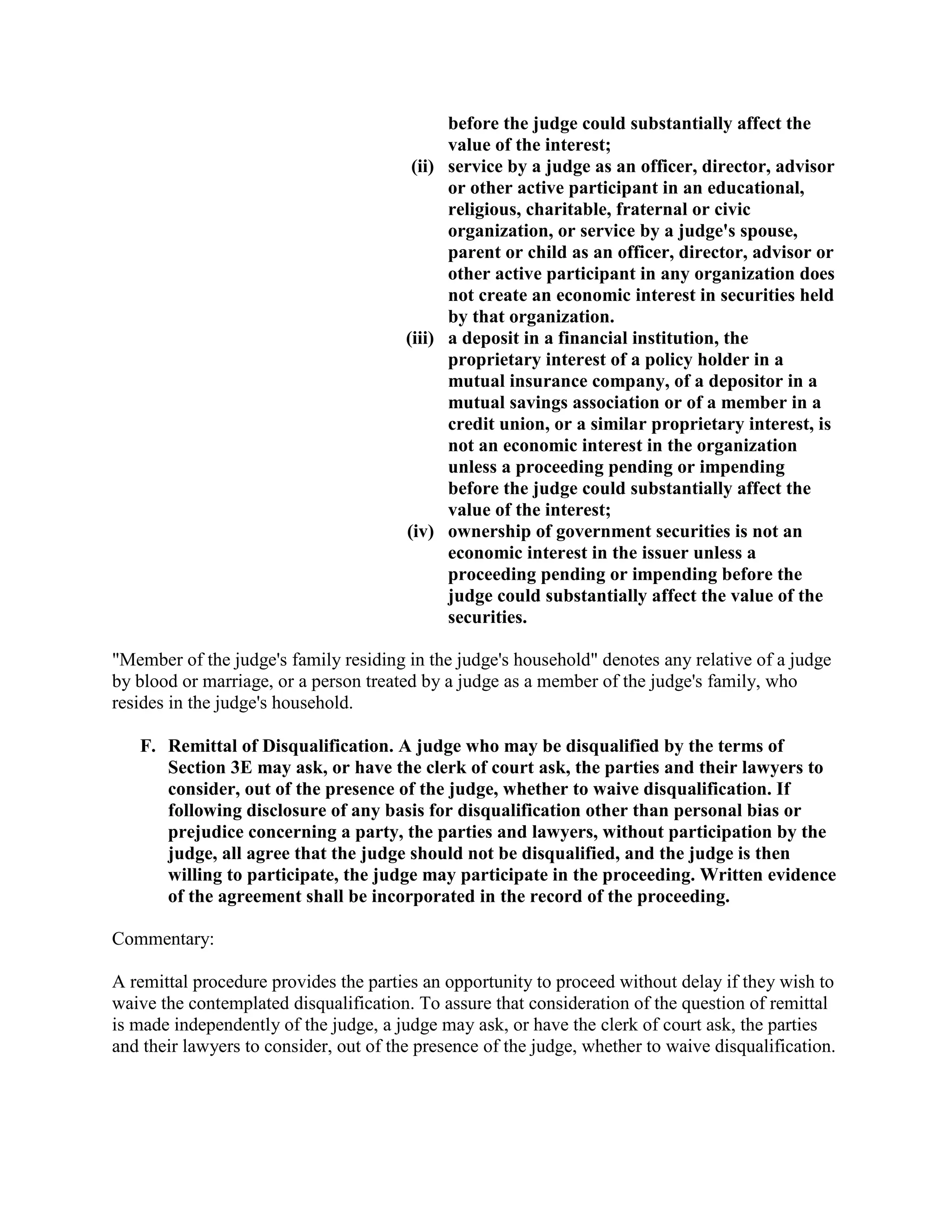 before the judge could substantially affect the
value of the interest;
(ii) service by a judge as an officer, director, advisor
or other active participant in an educational,
religious, charitable, fraternal or civic
organization, or service by a judge's spouse,
parent or child as an officer, director, advisor or
other active participant in any organization does
not create an economic interest in securities held
by that organization.
(iii) a deposit in a financial institution, the
proprietary interest of a policy holder in a
mutual insurance company, of a depositor in a
mutual savings association or of a member in a
credit union, or a similar proprietary interest, is
not an economic interest in the organization
unless a proceeding pending or impending
before the judge could substantially affect the
value of the interest;
(iv) ownership of government securities is not an
economic interest in the issuer unless a
proceeding pending or impending before the
judge could substantially affect the value of the
securities.
"Member of the judge's family residing in the judge's household" denotes any relative of a judge
by blood or marriage, or a person treated by a judge as a member of the judge's family, who
resides in the judge's household.
F. Remittal of Disqualification. A judge who may be disqualified by the terms of
Section 3E may ask, or have the clerk of court ask, the parties and their lawyers to
consider, out of the presence of the judge, whether to waive disqualification. If
following disclosure of any basis for disqualification other than personal bias or
prejudice concerning a party, the parties and lawyers, without participation by the
judge, all agree that the judge should not be disqualified, and the judge is then
willing to participate, the judge may participate in the proceeding. Written evidence
of the agreement shall be incorporated in the record of the proceeding.
Commentary:
A remittal procedure provides the parties an opportunity to proceed without delay if they wish to
waive the contemplated disqualification. To assure that consideration of the question of remittal
is made independently of the judge, a judge may ask, or have the clerk of court ask, the parties
and their lawyers to consider, out of the presence of the judge, whether to waive disqualification.
 