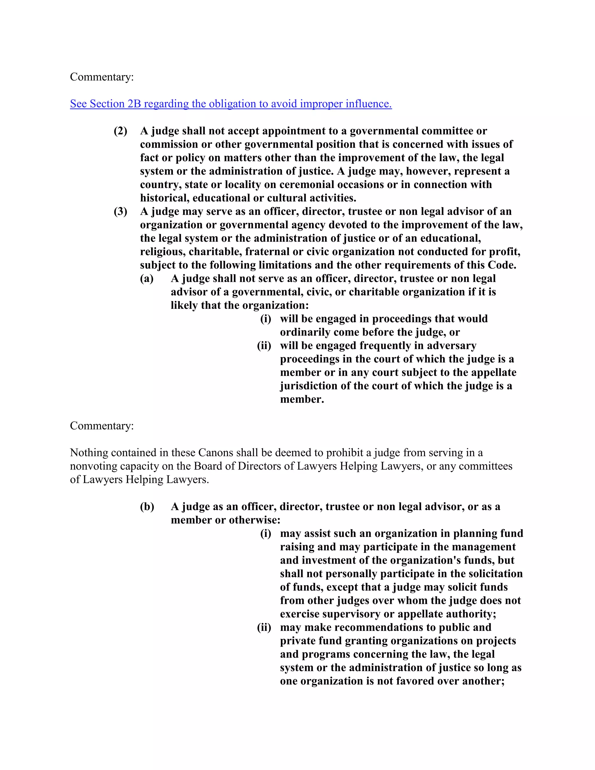 Commentary:
See Section 2B regarding the obligation to avoid improper influence.
(2) A judge shall not accept appointment to a governmental committee or
commission or other governmental position that is concerned with issues of
fact or policy on matters other than the improvement of the law, the legal
system or the administration of justice. A judge may, however, represent a
country, state or locality on ceremonial occasions or in connection with
historical, educational or cultural activities.
(3) A judge may serve as an officer, director, trustee or non legal advisor of an
organization or governmental agency devoted to the improvement of the law,
the legal system or the administration of justice or of an educational,
religious, charitable, fraternal or civic organization not conducted for profit,
subject to the following limitations and the other requirements of this Code.
(a) A judge shall not serve as an officer, director, trustee or non legal
advisor of a governmental, civic, or charitable organization if it is
likely that the organization:
(i) will be engaged in proceedings that would
ordinarily come before the judge, or
(ii) will be engaged frequently in adversary
proceedings in the court of which the judge is a
member or in any court subject to the appellate
jurisdiction of the court of which the judge is a
member.
Commentary:
Nothing contained in these Canons shall be deemed to prohibit a judge from serving in a
nonvoting capacity on the Board of Directors of Lawyers Helping Lawyers, or any committees
of Lawyers Helping Lawyers.
(b) A judge as an officer, director, trustee or non legal advisor, or as a
member or otherwise:
(i) may assist such an organization in planning fund
raising and may participate in the management
and investment of the organization's funds, but
shall not personally participate in the solicitation
of funds, except that a judge may solicit funds
from other judges over whom the judge does not
exercise supervisory or appellate authority;
(ii) may make recommendations to public and
private fund granting organizations on projects
and programs concerning the law, the legal
system or the administration of justice so long as
one organization is not favored over another;
 