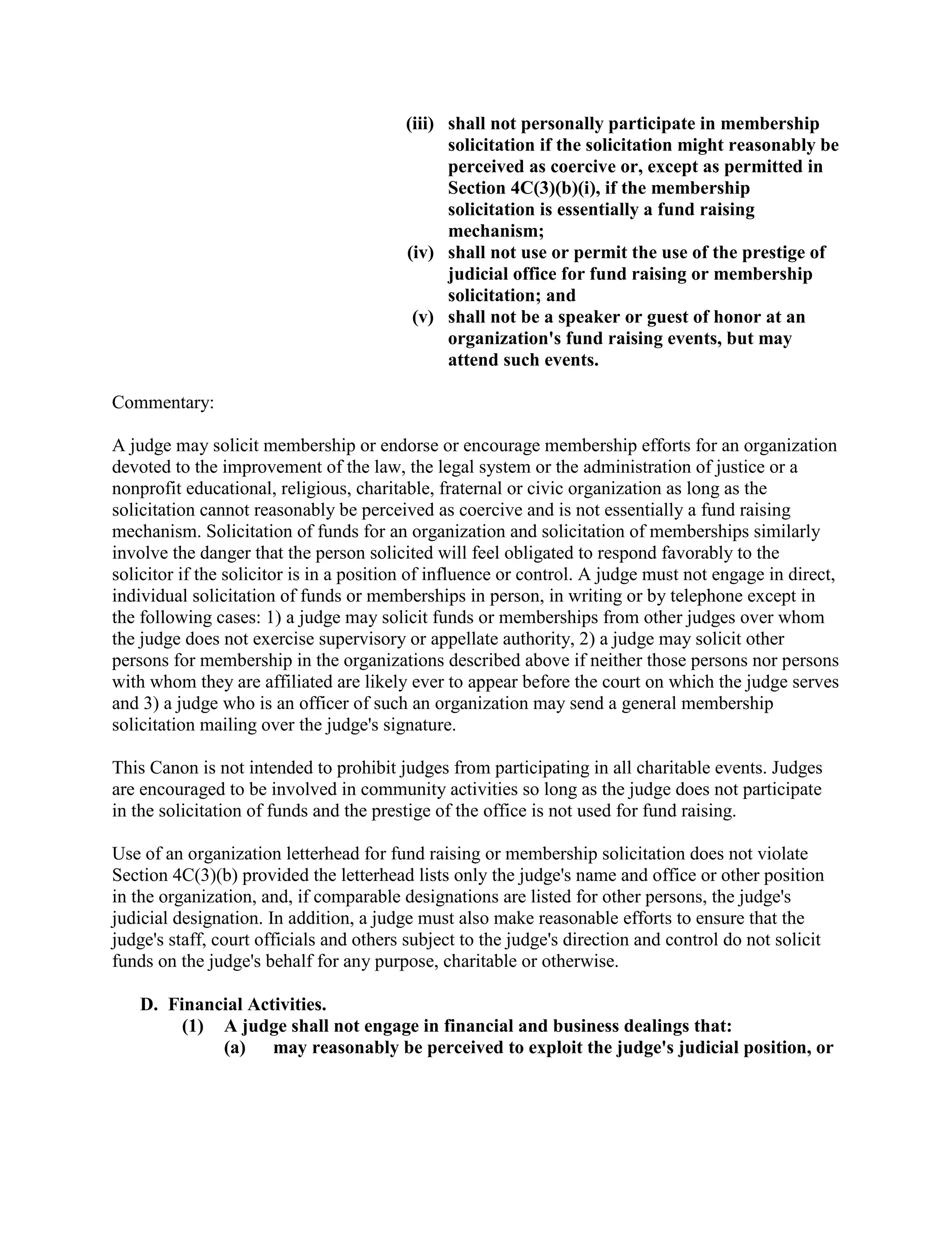 (iii) shall not personally participate in membership
solicitation if the solicitation might reasonably be
perceived as coercive or, except as permitted in
Section 4C(3)(b)(i), if the membership
solicitation is essentially a fund raising
mechanism;
(iv) shall not use or permit the use of the prestige of
judicial office for fund raising or membership
solicitation; and
(v) shall not be a speaker or guest of honor at an
organization's fund raising events, but may
attend such events.
Commentary:
A judge may solicit membership or endorse or encourage membership efforts for an organization
devoted to the improvement of the law, the legal system or the administration of justice or a
nonprofit educational, religious, charitable, fraternal or civic organization as long as the
solicitation cannot reasonably be perceived as coercive and is not essentially a fund raising
mechanism. Solicitation of funds for an organization and solicitation of memberships similarly
involve the danger that the person solicited will feel obligated to respond favorably to the
solicitor if the solicitor is in a position of influence or control. A judge must not engage in direct,
individual solicitation of funds or memberships in person, in writing or by telephone except in
the following cases: 1) a judge may solicit funds or memberships from other judges over whom
the judge does not exercise supervisory or appellate authority, 2) a judge may solicit other
persons for membership in the organizations described above if neither those persons nor persons
with whom they are affiliated are likely ever to appear before the court on which the judge serves
and 3) a judge who is an officer of such an organization may send a general membership
solicitation mailing over the judge's signature.
This Canon is not intended to prohibit judges from participating in all charitable events. Judges
are encouraged to be involved in community activities so long as the judge does not participate
in the solicitation of funds and the prestige of the office is not used for fund raising.
Use of an organization letterhead for fund raising or membership solicitation does not violate
Section 4C(3)(b) provided the letterhead lists only the judge's name and office or other position
in the organization, and, if comparable designations are listed for other persons, the judge's
judicial designation. In addition, a judge must also make reasonable efforts to ensure that the
judge's staff, court officials and others subject to the judge's direction and control do not solicit
funds on the judge's behalf for any purpose, charitable or otherwise.
D. Financial Activities.
(1) A judge shall not engage in financial and business dealings that:
(a) may reasonably be perceived to exploit the judge's judicial position, or
 