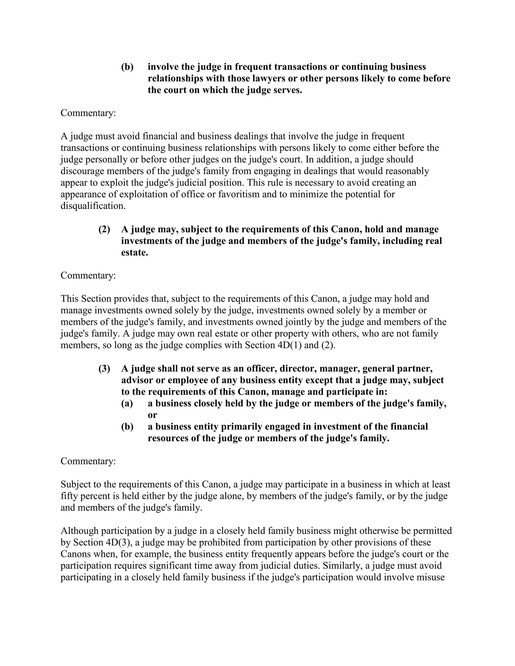 (b) involve the judge in frequent transactions or continuing business
relationships with those lawyers or other persons likely to come before
the court on which the judge serves.
Commentary:
A judge must avoid financial and business dealings that involve the judge in frequent
transactions or continuing business relationships with persons likely to come either before the
judge personally or before other judges on the judge's court. In addition, a judge should
discourage members of the judge's family from engaging in dealings that would reasonably
appear to exploit the judge's judicial position. This rule is necessary to avoid creating an
appearance of exploitation of office or favoritism and to minimize the potential for
disqualification.
(2) A judge may, subject to the requirements of this Canon, hold and manage
investments of the judge and members of the judge's family, including real
estate.
Commentary:
This Section provides that, subject to the requirements of this Canon, a judge may hold and
manage investments owned solely by the judge, investments owned solely by a member or
members of the judge's family, and investments owned jointly by the judge and members of the
judge's family. A judge may own real estate or other property with others, who are not family
members, so long as the judge complies with Section 4D(1) and (2).
(3) A judge shall not serve as an officer, director, manager, general partner,
advisor or employee of any business entity except that a judge may, subject
to the requirements of this Canon, manage and participate in:
(a) a business closely held by the judge or members of the judge's family,
or
(b) a business entity primarily engaged in investment of the financial
resources of the judge or members of the judge's family.
Commentary:
Subject to the requirements of this Canon, a judge may participate in a business in which at least
fifty percent is held either by the judge alone, by members of the judge's family, or by the judge
and members of the judge's family.
Although participation by a judge in a closely held family business might otherwise be permitted
by Section 4D(3), a judge may be prohibited from participation by other provisions of these
Canons when, for example, the business entity frequently appears before the judge's court or the
participation requires significant time away from judicial duties. Similarly, a judge must avoid
participating in a closely held family business if the judge's participation would involve misuse
 