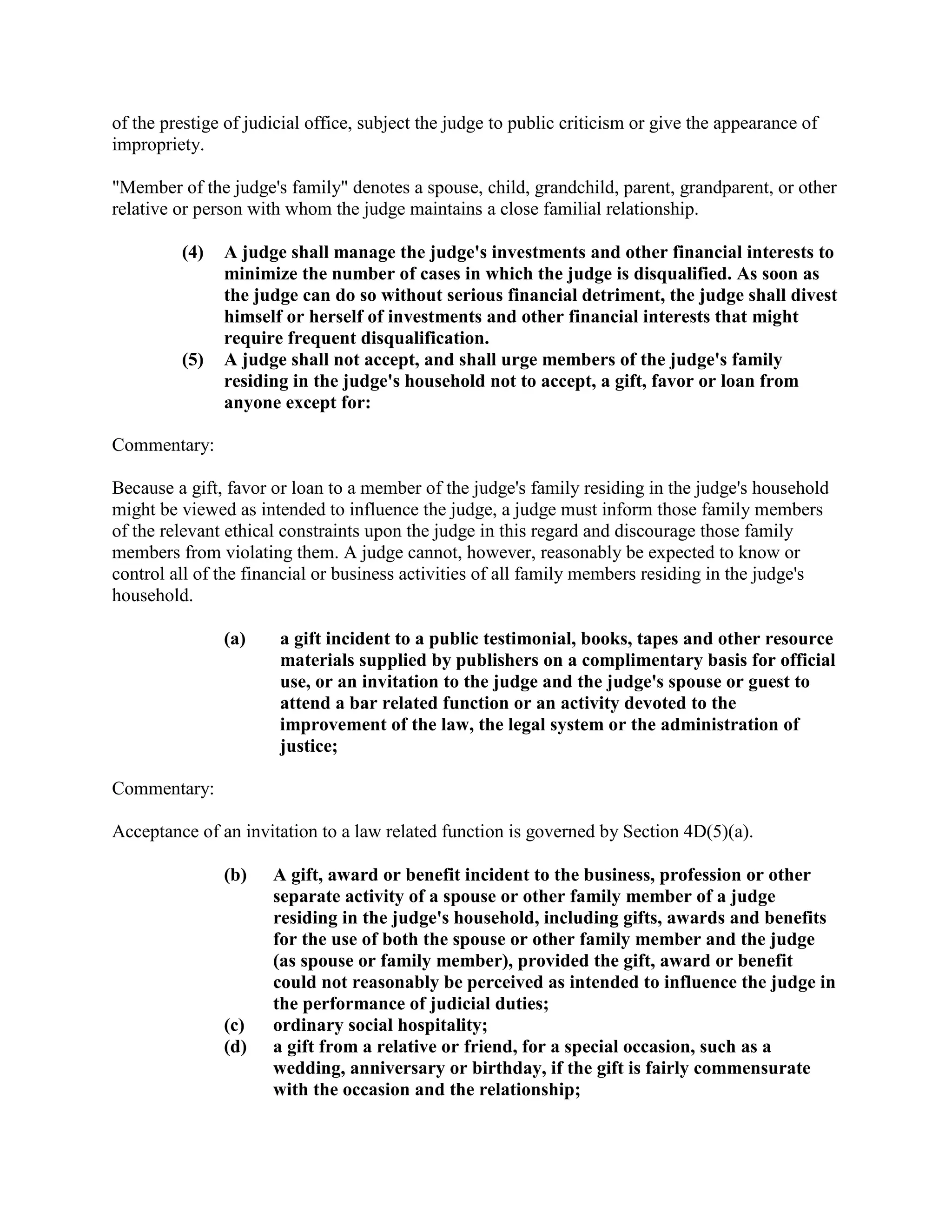 of the prestige of judicial office, subject the judge to public criticism or give the appearance of
impropriety.
"Member of the judge's family" denotes a spouse, child, grandchild, parent, grandparent, or other
relative or person with whom the judge maintains a close familial relationship.
(4) A judge shall manage the judge's investments and other financial interests to
minimize the number of cases in which the judge is disqualified. As soon as
the judge can do so without serious financial detriment, the judge shall divest
himself or herself of investments and other financial interests that might
require frequent disqualification.
(5) A judge shall not accept, and shall urge members of the judge's family
residing in the judge's household not to accept, a gift, favor or loan from
anyone except for:
Commentary:
Because a gift, favor or loan to a member of the judge's family residing in the judge's household
might be viewed as intended to influence the judge, a judge must inform those family members
of the relevant ethical constraints upon the judge in this regard and discourage those family
members from violating them. A judge cannot, however, reasonably be expected to know or
control all of the financial or business activities of all family members residing in the judge's
household.
(a) a gift incident to a public testimonial, books, tapes and other resource
materials supplied by publishers on a complimentary basis for official
use, or an invitation to the judge and the judge's spouse or guest to
attend a bar related function or an activity devoted to the
improvement of the law, the legal system or the administration of
justice;
Commentary:
Acceptance of an invitation to a law related function is governed by Section 4D(5)(a).
(b) A gift, award or benefit incident to the business, profession or other
separate activity of a spouse or other family member of a judge
residing in the judge's household, including gifts, awards and benefits
for the use of both the spouse or other family member and the judge
(as spouse or family member), provided the gift, award or benefit
could not reasonably be perceived as intended to influence the judge in
the performance of judicial duties;
(c) ordinary social hospitality;
(d) a gift from a relative or friend, for a special occasion, such as a
wedding, anniversary or birthday, if the gift is fairly commensurate
with the occasion and the relationship;
 