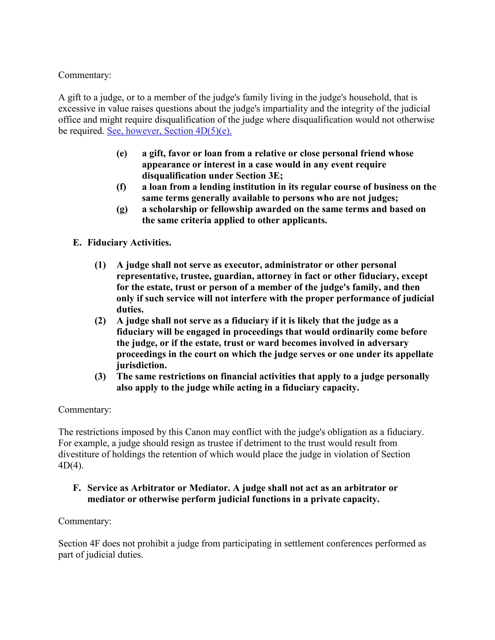 Commentary:
A gift to a judge, or to a member of the judge's family living in the judge's household, that is
excessive in value raises questions about the judge's impartiality and the integrity of the judicial
office and might require disqualification of the judge where disqualification would not otherwise
be required. See, however, Section 4D(5)(e).
(e) a gift, favor or loan from a relative or close personal friend whose
appearance or interest in a case would in any event require
disqualification under Section 3E;
(f) a loan from a lending institution in its regular course of business on the
same terms generally available to persons who are not judges;
(g) a scholarship or fellowship awarded on the same terms and based on
the same criteria applied to other applicants.
E. Fiduciary Activities.
(1) A judge shall not serve as executor, administrator or other personal
representative, trustee, guardian, attorney in fact or other fiduciary, except
for the estate, trust or person of a member of the judge's family, and then
only if such service will not interfere with the proper performance of judicial
duties.
(2) A judge shall not serve as a fiduciary if it is likely that the judge as a
fiduciary will be engaged in proceedings that would ordinarily come before
the judge, or if the estate, trust or ward becomes involved in adversary
proceedings in the court on which the judge serves or one under its appellate
jurisdiction.
(3) The same restrictions on financial activities that apply to a judge personally
also apply to the judge while acting in a fiduciary capacity.
Commentary:
The restrictions imposed by this Canon may conflict with the judge's obligation as a fiduciary.
For example, a judge should resign as trustee if detriment to the trust would result from
divestiture of holdings the retention of which would place the judge in violation of Section
4D(4).
F. Service as Arbitrator or Mediator. A judge shall not act as an arbitrator or
mediator or otherwise perform judicial functions in a private capacity.
Commentary:
Section 4F does not prohibit a judge from participating in settlement conferences performed as
part of judicial duties.
 