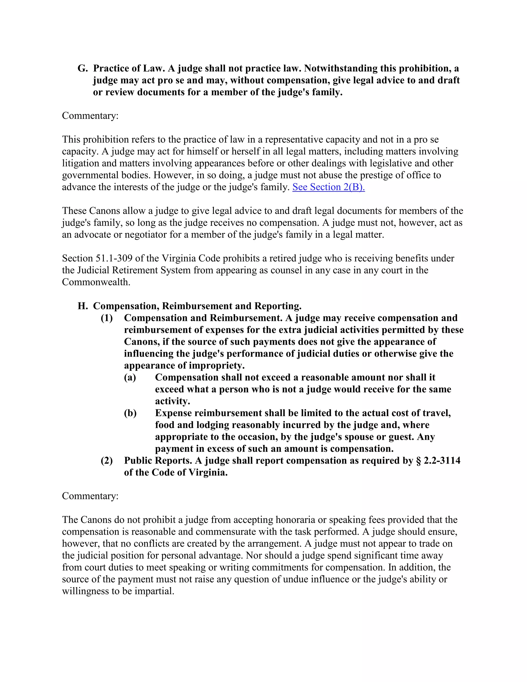 G. Practice of Law. A judge shall not practice law. Notwithstanding this prohibition, a
judge may act pro se and may, without compensation, give legal advice to and draft
or review documents for a member of the judge's family.
Commentary:
This prohibition refers to the practice of law in a representative capacity and not in a pro se
capacity. A judge may act for himself or herself in all legal matters, including matters involving
litigation and matters involving appearances before or other dealings with legislative and other
governmental bodies. However, in so doing, a judge must not abuse the prestige of office to
advance the interests of the judge or the judge's family. See Section 2(B).
These Canons allow a judge to give legal advice to and draft legal documents for members of the
judge's family, so long as the judge receives no compensation. A judge must not, however, act as
an advocate or negotiator for a member of the judge's family in a legal matter.
Section 51.1-309 of the Virginia Code prohibits a retired judge who is receiving benefits under
the Judicial Retirement System from appearing as counsel in any case in any court in the
Commonwealth.
H. Compensation, Reimbursement and Reporting.
(1) Compensation and Reimbursement. A judge may receive compensation and
reimbursement of expenses for the extra judicial activities permitted by these
Canons, if the source of such payments does not give the appearance of
influencing the judge's performance of judicial duties or otherwise give the
appearance of impropriety.
(a) Compensation shall not exceed a reasonable amount nor shall it
exceed what a person who is not a judge would receive for the same
activity.
(b) Expense reimbursement shall be limited to the actual cost of travel,
food and lodging reasonably incurred by the judge and, where
appropriate to the occasion, by the judge's spouse or guest. Any
payment in excess of such an amount is compensation.
(2) Public Reports. A judge shall report compensation as required by § 2.2-3114
of the Code of Virginia.
Commentary:
The Canons do not prohibit a judge from accepting honoraria or speaking fees provided that the
compensation is reasonable and commensurate with the task performed. A judge should ensure,
however, that no conflicts are created by the arrangement. A judge must not appear to trade on
the judicial position for personal advantage. Nor should a judge spend significant time away
from court duties to meet speaking or writing commitments for compensation. In addition, the
source of the payment must not raise any question of undue influence or the judge's ability or
willingness to be impartial.
 