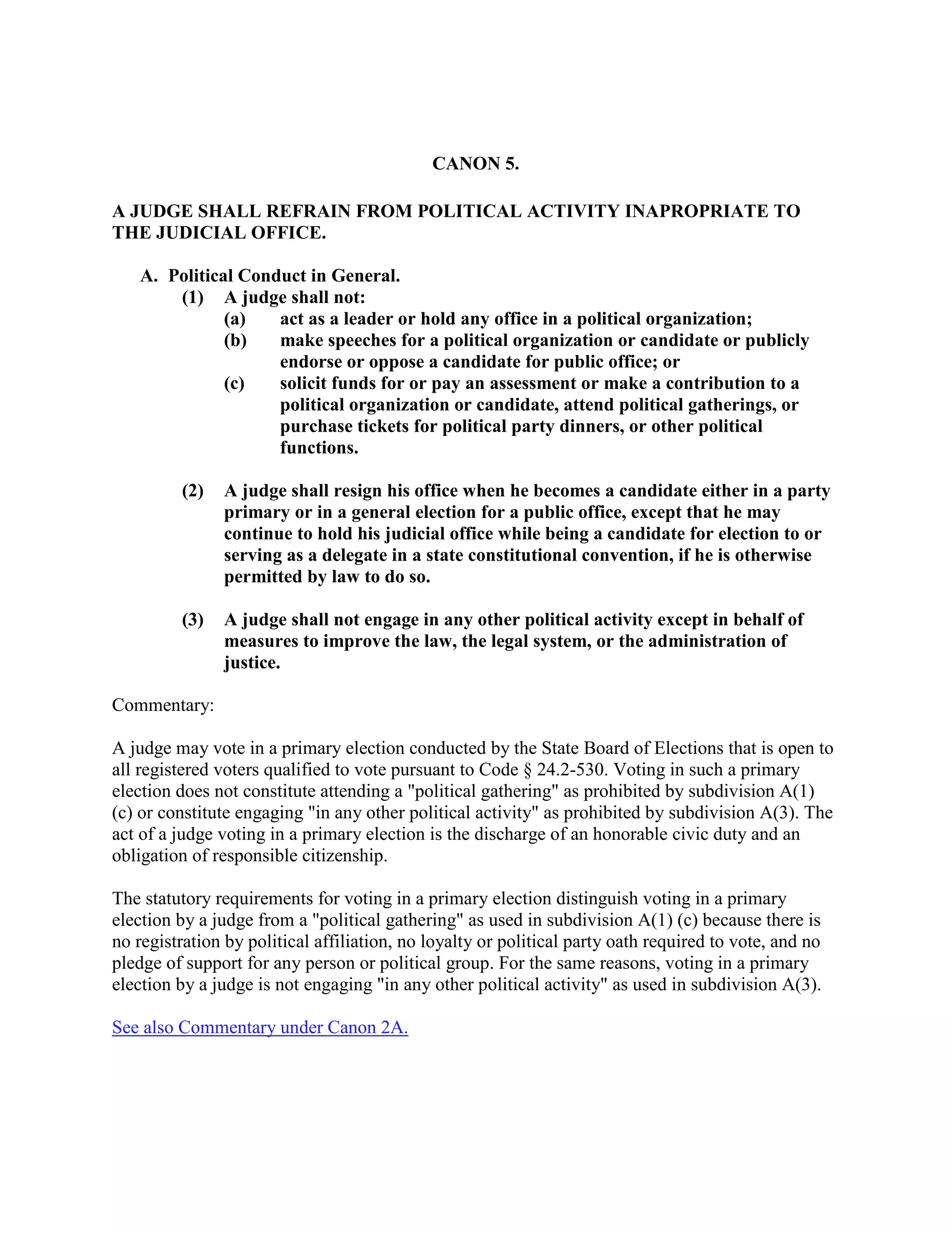 CANON 5.
A JUDGE SHALL REFRAIN FROM POLITICAL ACTIVITY INAPROPRIATE TO
THE JUDICIAL OFFICE.
A. Political Conduct in General.
(1) A judge shall not:
(a) act as a leader or hold any office in a political organization;
(b) make speeches for a political organization or candidate or publicly
endorse or oppose a candidate for public office; or
(c) solicit funds for or pay an assessment or make a contribution to a
political organization or candidate, attend political gatherings, or
purchase tickets for political party dinners, or other political
functions.
(2) A judge shall resign his office when he becomes a candidate either in a party
primary or in a general election for a public office, except that he may
continue to hold his judicial office while being a candidate for election to or
serving as a delegate in a state constitutional convention, if he is otherwise
permitted by law to do so.
(3) A judge shall not engage in any other political activity except in behalf of
measures to improve the law, the legal system, or the administration of
justice.
Commentary:
A judge may vote in a primary election conducted by the State Board of Elections that is open to
all registered voters qualified to vote pursuant to Code § 24.2-530. Voting in such a primary
election does not constitute attending a "political gathering" as prohibited by subdivision A(1)
(c) or constitute engaging "in any other political activity" as prohibited by subdivision A(3). The
act of a judge voting in a primary election is the discharge of an honorable civic duty and an
obligation of responsible citizenship.
The statutory requirements for voting in a primary election distinguish voting in a primary
election by a judge from a "political gathering" as used in subdivision A(1) (c) because there is
no registration by political affiliation, no loyalty or political party oath required to vote, and no
pledge of support for any person or political group. For the same reasons, voting in a primary
election by a judge is not engaging "in any other political activity" as used in subdivision A(3).
See also Commentary under Canon 2A.
 