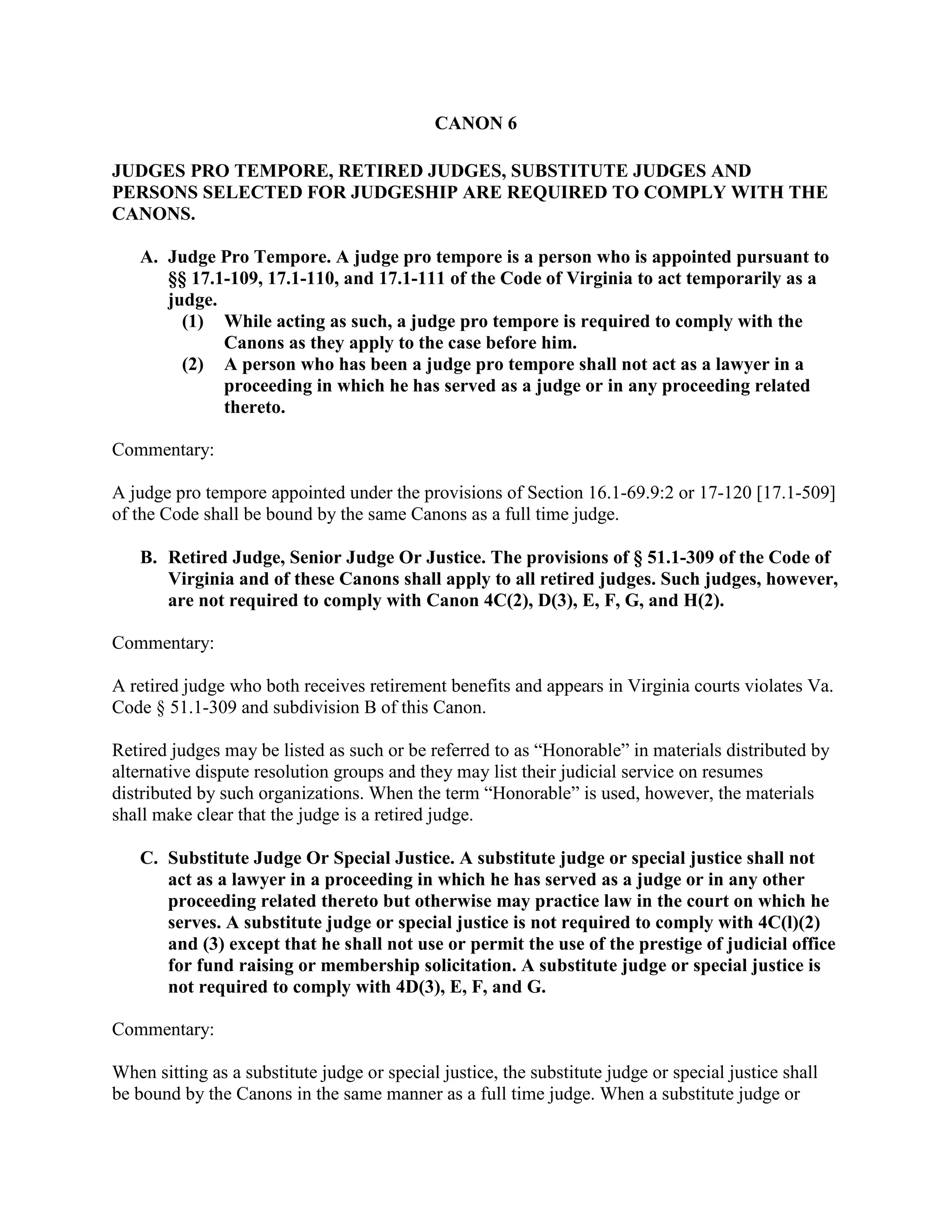 CANON 6
JUDGES PRO TEMPORE, RETIRED JUDGES, SUBSTITUTE JUDGES AND
PERSONS SELECTED FOR JUDGESHIP ARE REQUIRED TO COMPLY WITH THE
CANONS.
A. Judge Pro Tempore. A judge pro tempore is a person who is appointed pursuant to
§§ 17.1-109, 17.1-110, and 17.1-111 of the Code of Virginia to act temporarily as a
judge.
(1) While acting as such, a judge pro tempore is required to comply with the
Canons as they apply to the case before him.
(2) A person who has been a judge pro tempore shall not act as a lawyer in a
proceeding in which he has served as a judge or in any proceeding related
thereto.
Commentary:
A judge pro tempore appointed under the provisions of Section 16.1-69.9:2 or 17-120 [17.1-509]
of the Code shall be bound by the same Canons as a full time judge.
B. Retired Judge, Senior Judge Or Justice. The provisions of § 51.1-309 of the Code of
Virginia and of these Canons shall apply to all retired judges. Such judges, however,
are not required to comply with Canon 4C(2), D(3), E, F, G, and H(2).
Commentary:
A retired judge who both receives retirement benefits and appears in Virginia courts violates Va.
Code § 51.1-309 and subdivision B of this Canon.
Retired judges may be listed as such or be referred to as “Honorable” in materials distributed by
alternative dispute resolution groups and they may list their judicial service on resumes
distributed by such organizations. When the term “Honorable” is used, however, the materials
shall make clear that the judge is a retired judge.
C. Substitute Judge Or Special Justice. A substitute judge or special justice shall not
act as a lawyer in a proceeding in which he has served as a judge or in any other
proceeding related thereto but otherwise may practice law in the court on which he
serves. A substitute judge or special justice is not required to comply with 4C(l)(2)
and (3) except that he shall not use or permit the use of the prestige of judicial office
for fund raising or membership solicitation. A substitute judge or special justice is
not required to comply with 4D(3), E, F, and G.
Commentary:
When sitting as a substitute judge or special justice, the substitute judge or special justice shall
be bound by the Canons in the same manner as a full time judge. When a substitute judge or
 