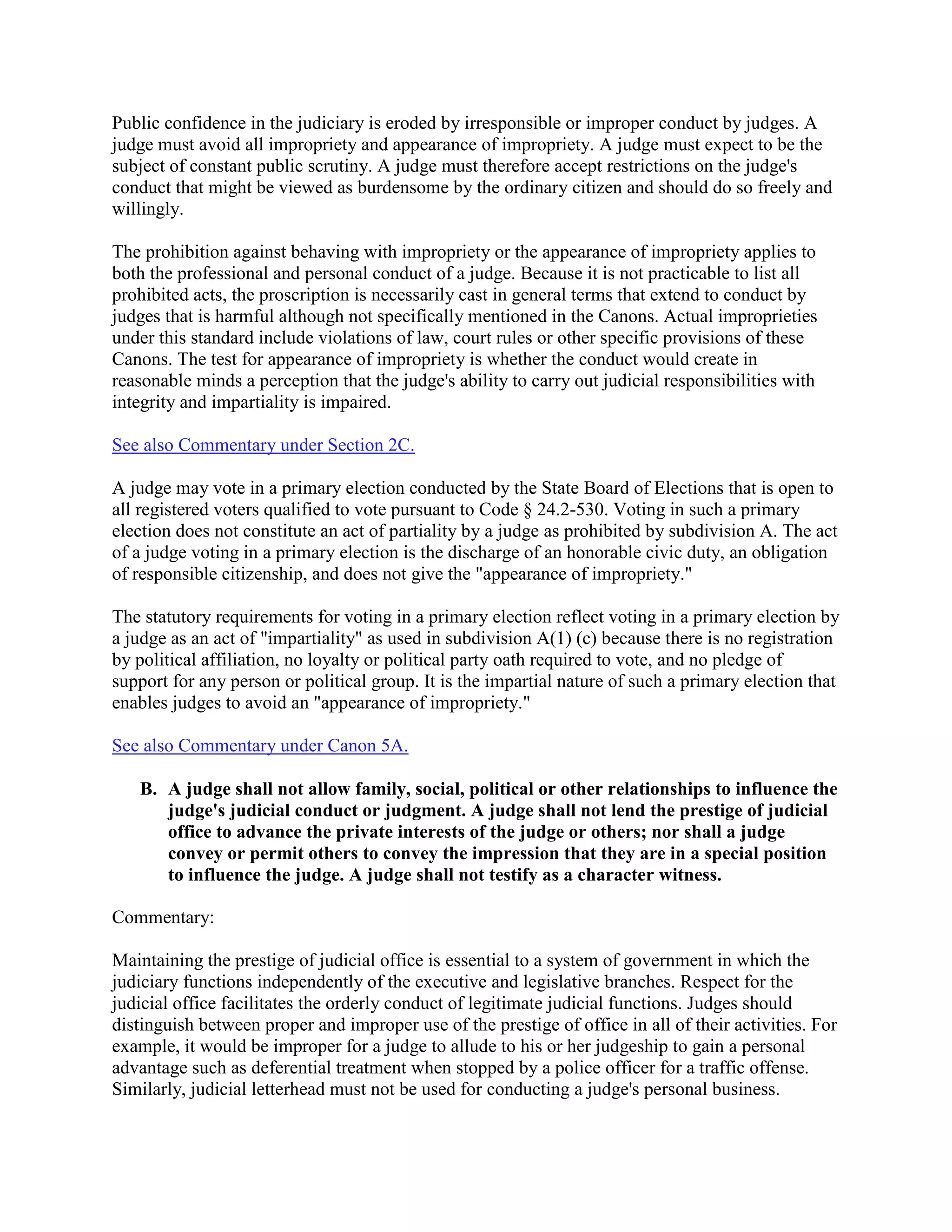 Public confidence in the judiciary is eroded by irresponsible or improper conduct by judges. A
judge must avoid all impropriety and appearance of impropriety. A judge must expect to be the
subject of constant public scrutiny. A judge must therefore accept restrictions on the judge's
conduct that might be viewed as burdensome by the ordinary citizen and should do so freely and
willingly.
The prohibition against behaving with impropriety or the appearance of impropriety applies to
both the professional and personal conduct of a judge. Because it is not practicable to list all
prohibited acts, the proscription is necessarily cast in general terms that extend to conduct by
judges that is harmful although not specifically mentioned in the Canons. Actual improprieties
under this standard include violations of law, court rules or other specific provisions of these
Canons. The test for appearance of impropriety is whether the conduct would create in
reasonable minds a perception that the judge's ability to carry out judicial responsibilities with
integrity and impartiality is impaired.
See also Commentary under Section 2C.
A judge may vote in a primary election conducted by the State Board of Elections that is open to
all registered voters qualified to vote pursuant to Code § 24.2-530. Voting in such a primary
election does not constitute an act of partiality by a judge as prohibited by subdivision A. The act
of a judge voting in a primary election is the discharge of an honorable civic duty, an obligation
of responsible citizenship, and does not give the "appearance of impropriety."
The statutory requirements for voting in a primary election reflect voting in a primary election by
a judge as an act of "impartiality" as used in subdivision A(1) (c) because there is no registration
by political affiliation, no loyalty or political party oath required to vote, and no pledge of
support for any person or political group. It is the impartial nature of such a primary election that
enables judges to avoid an "appearance of impropriety."
See also Commentary under Canon 5A.
B. A judge shall not allow family, social, political or other relationships to influence the
judge's judicial conduct or judgment. A judge shall not lend the prestige of judicial
office to advance the private interests of the judge or others; nor shall a judge
convey or permit others to convey the impression that they are in a special position
to influence the judge. A judge shall not testify as a character witness.
Commentary:
Maintaining the prestige of judicial office is essential to a system of government in which the
judiciary functions independently of the executive and legislative branches. Respect for the
judicial office facilitates the orderly conduct of legitimate judicial functions. Judges should
distinguish between proper and improper use of the prestige of office in all of their activities. For
example, it would be improper for a judge to allude to his or her judgeship to gain a personal
advantage such as deferential treatment when stopped by a police officer for a traffic offense.
Similarly, judicial letterhead must not be used for conducting a judge's personal business.
 