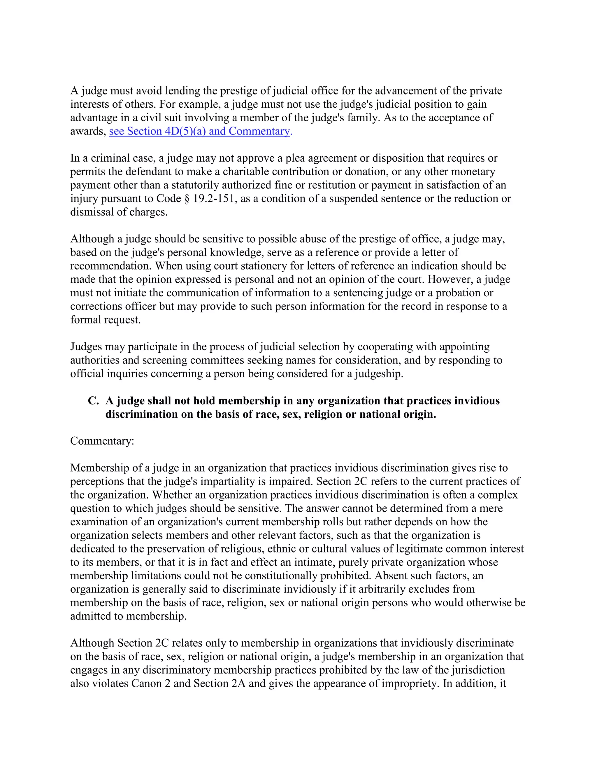 A judge must avoid lending the prestige of judicial office for the advancement of the private
interests of others. For example, a judge must not use the judge's judicial position to gain
advantage in a civil suit involving a member of the judge's family. As to the acceptance of
awards, see Section 4D(5)(a) and Commentary.
In a criminal case, a judge may not approve a plea agreement or disposition that requires or
permits the defendant to make a charitable contribution or donation, or any other monetary
payment other than a statutorily authorized fine or restitution or payment in satisfaction of an
injury pursuant to Code § 19.2-151, as a condition of a suspended sentence or the reduction or
dismissal of charges.
Although a judge should be sensitive to possible abuse of the prestige of office, a judge may,
based on the judge's personal knowledge, serve as a reference or provide a letter of
recommendation. When using court stationery for letters of reference an indication should be
made that the opinion expressed is personal and not an opinion of the court. However, a judge
must not initiate the communication of information to a sentencing judge or a probation or
corrections officer but may provide to such person information for the record in response to a
formal request.
Judges may participate in the process of judicial selection by cooperating with appointing
authorities and screening committees seeking names for consideration, and by responding to
official inquiries concerning a person being considered for a judgeship.
C. A judge shall not hold membership in any organization that practices invidious
discrimination on the basis of race, sex, religion or national origin.
Commentary:
Membership of a judge in an organization that practices invidious discrimination gives rise to
perceptions that the judge's impartiality is impaired. Section 2C refers to the current practices of
the organization. Whether an organization practices invidious discrimination is often a complex
question to which judges should be sensitive. The answer cannot be determined from a mere
examination of an organization's current membership rolls but rather depends on how the
organization selects members and other relevant factors, such as that the organization is
dedicated to the preservation of religious, ethnic or cultural values of legitimate common interest
to its members, or that it is in fact and effect an intimate, purely private organization whose
membership limitations could not be constitutionally prohibited. Absent such factors, an
organization is generally said to discriminate invidiously if it arbitrarily excludes from
membership on the basis of race, religion, sex or national origin persons who would otherwise be
admitted to membership.
Although Section 2C relates only to membership in organizations that invidiously discriminate
on the basis of race, sex, religion or national origin, a judge's membership in an organization that
engages in any discriminatory membership practices prohibited by the law of the jurisdiction
also violates Canon 2 and Section 2A and gives the appearance of impropriety. In addition, it
 