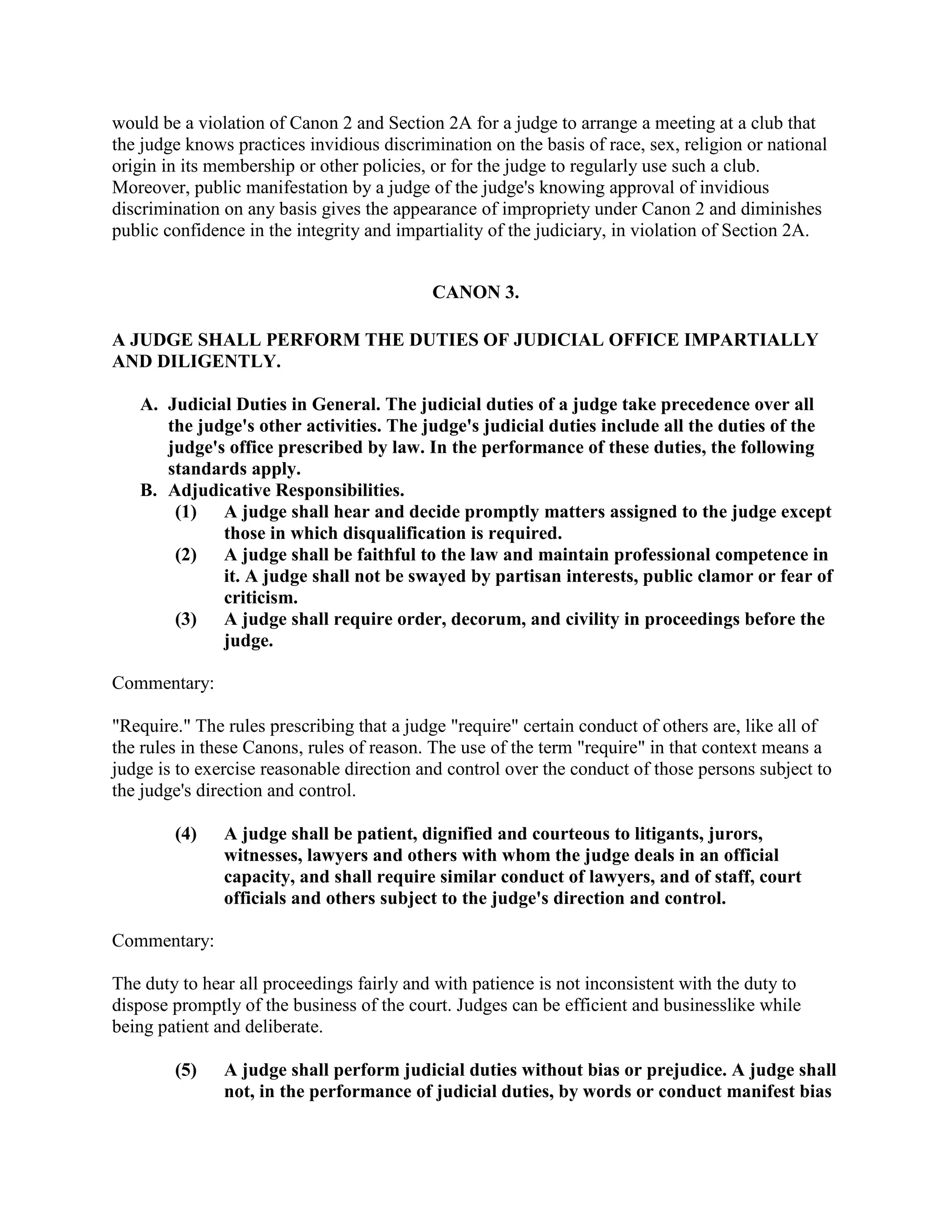 would be a violation of Canon 2 and Section 2A for a judge to arrange a meeting at a club that
the judge knows practices invidious discrimination on the basis of race, sex, religion or national
origin in its membership or other policies, or for the judge to regularly use such a club.
Moreover, public manifestation by a judge of the judge's knowing approval of invidious
discrimination on any basis gives the appearance of impropriety under Canon 2 and diminishes
public confidence in the integrity and impartiality of the judiciary, in violation of Section 2A.
CANON 3.
A JUDGE SHALL PERFORM THE DUTIES OF JUDICIAL OFFICE IMPARTIALLY
AND DILIGENTLY.
A. Judicial Duties in General. The judicial duties of a judge take precedence over all
the judge's other activities. The judge's judicial duties include all the duties of the
judge's office prescribed by law. In the performance of these duties, the following
standards apply.
B. Adjudicative Responsibilities.
(1) A judge shall hear and decide promptly matters assigned to the judge except
those in which disqualification is required.
(2) A judge shall be faithful to the law and maintain professional competence in
it. A judge shall not be swayed by partisan interests, public clamor or fear of
criticism.
(3) A judge shall require order, decorum, and civility in proceedings before the
judge.
Commentary:
"Require." The rules prescribing that a judge "require" certain conduct of others are, like all of
the rules in these Canons, rules of reason. The use of the term "require" in that context means a
judge is to exercise reasonable direction and control over the conduct of those persons subject to
the judge's direction and control.
(4) A judge shall be patient, dignified and courteous to litigants, jurors,
witnesses, lawyers and others with whom the judge deals in an official
capacity, and shall require similar conduct of lawyers, and of staff, court
officials and others subject to the judge's direction and control.
Commentary:
The duty to hear all proceedings fairly and with patience is not inconsistent with the duty to
dispose promptly of the business of the court. Judges can be efficient and businesslike while
being patient and deliberate.
(5) A judge shall perform judicial duties without bias or prejudice. A judge shall
not, in the performance of judicial duties, by words or conduct manifest bias
 