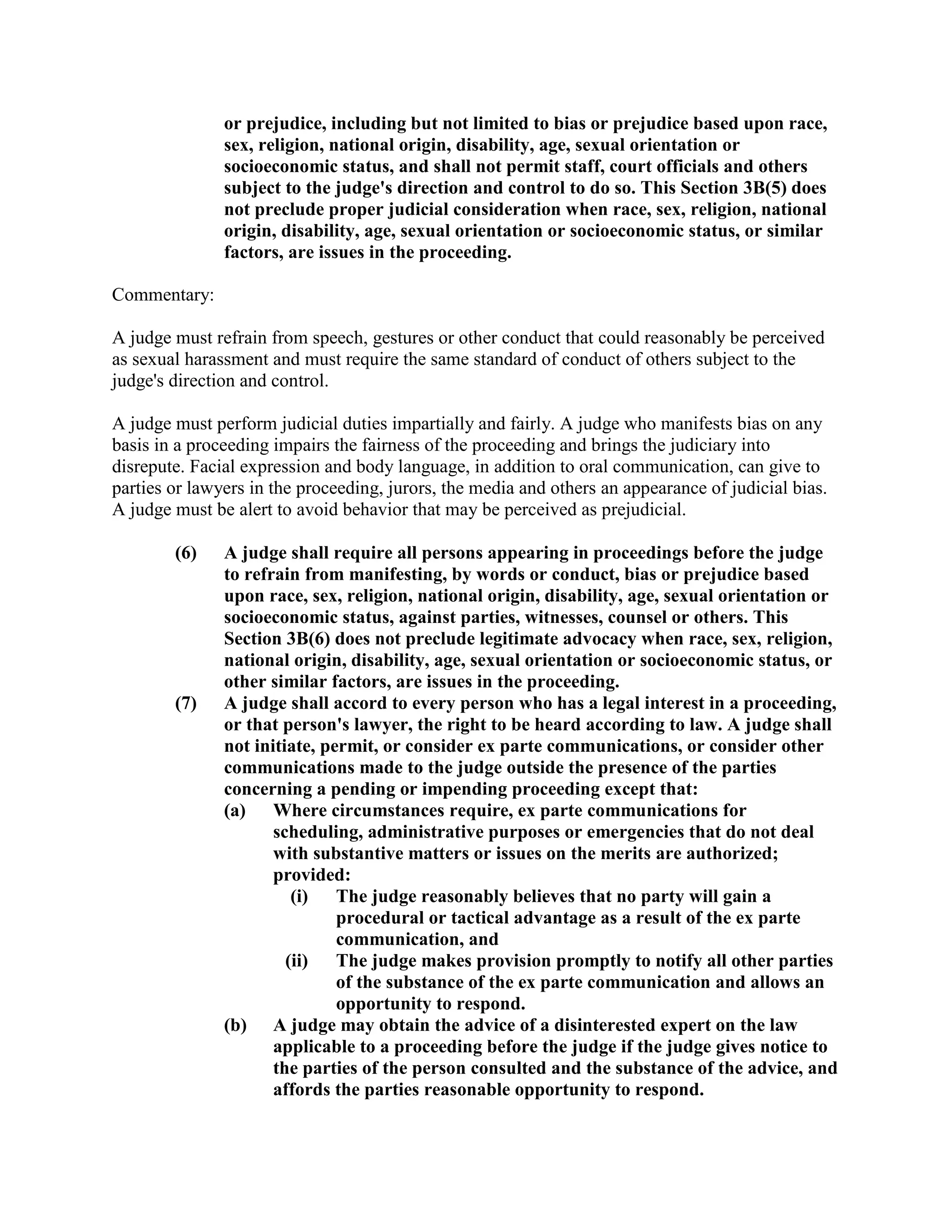 or prejudice, including but not limited to bias or prejudice based upon race,
sex, religion, national origin, disability, age, sexual orientation or
socioeconomic status, and shall not permit staff, court officials and others
subject to the judge's direction and control to do so. This Section 3B(5) does
not preclude proper judicial consideration when race, sex, religion, national
origin, disability, age, sexual orientation or socioeconomic status, or similar
factors, are issues in the proceeding.
Commentary:
A judge must refrain from speech, gestures or other conduct that could reasonably be perceived
as sexual harassment and must require the same standard of conduct of others subject to the
judge's direction and control.
A judge must perform judicial duties impartially and fairly. A judge who manifests bias on any
basis in a proceeding impairs the fairness of the proceeding and brings the judiciary into
disrepute. Facial expression and body language, in addition to oral communication, can give to
parties or lawyers in the proceeding, jurors, the media and others an appearance of judicial bias.
A judge must be alert to avoid behavior that may be perceived as prejudicial.
(6) A judge shall require all persons appearing in proceedings before the judge
to refrain from manifesting, by words or conduct, bias or prejudice based
upon race, sex, religion, national origin, disability, age, sexual orientation or
socioeconomic status, against parties, witnesses, counsel or others. This
Section 3B(6) does not preclude legitimate advocacy when race, sex, religion,
national origin, disability, age, sexual orientation or socioeconomic status, or
other similar factors, are issues in the proceeding.
(7) A judge shall accord to every person who has a legal interest in a proceeding,
or that person's lawyer, the right to be heard according to law. A judge shall
not initiate, permit, or consider ex parte communications, or consider other
communications made to the judge outside the presence of the parties
concerning a pending or impending proceeding except that:
(a) Where circumstances require, ex parte communications for
scheduling, administrative purposes or emergencies that do not deal
with substantive matters or issues on the merits are authorized;
provided:
(i) The judge reasonably believes that no party will gain a
procedural or tactical advantage as a result of the ex parte
communication, and
(ii) The judge makes provision promptly to notify all other parties
of the substance of the ex parte communication and allows an
opportunity to respond.
(b) A judge may obtain the advice of a disinterested expert on the law
applicable to a proceeding before the judge if the judge gives notice to
the parties of the person consulted and the substance of the advice, and
affords the parties reasonable opportunity to respond.
 