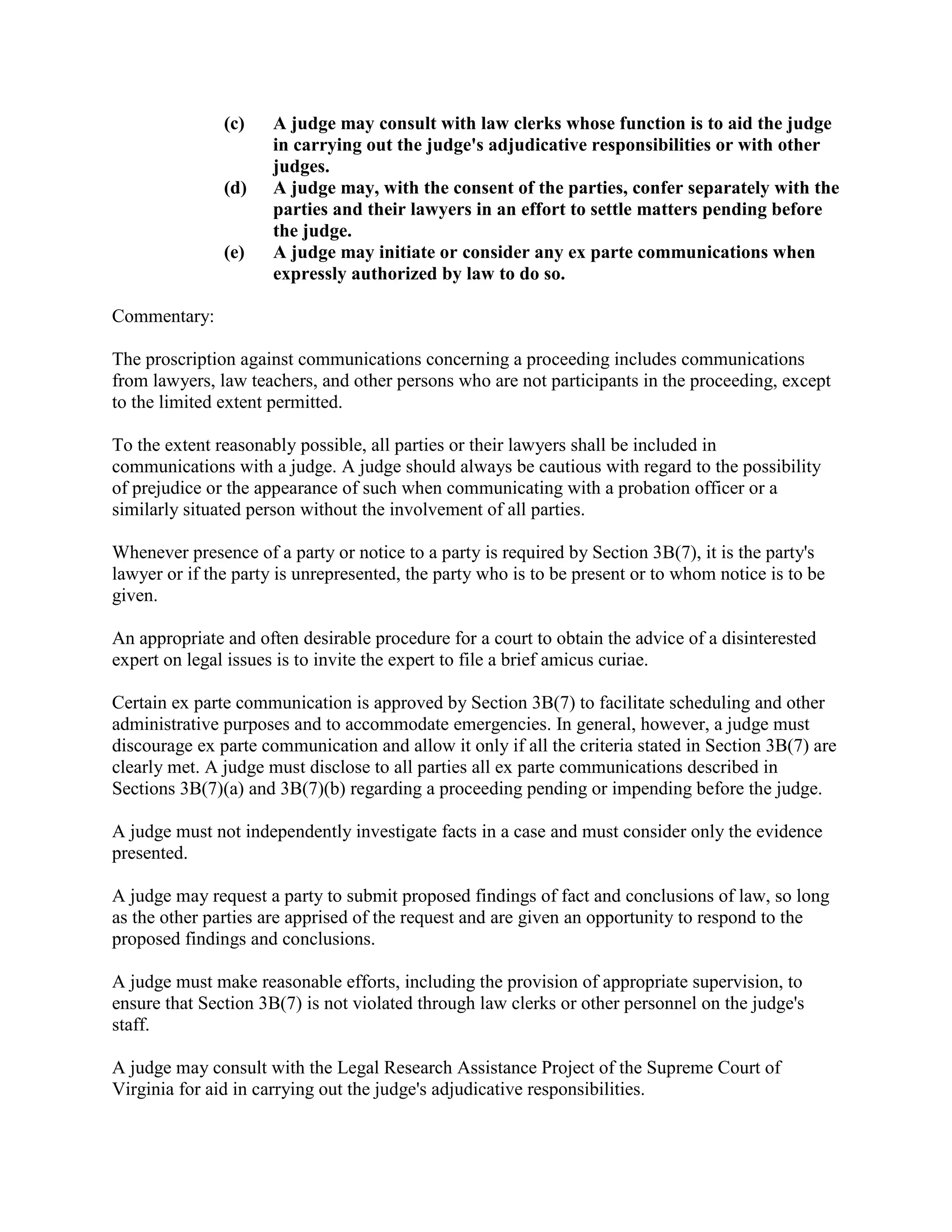 (c) A judge may consult with law clerks whose function is to aid the judge
in carrying out the judge's adjudicative responsibilities or with other
judges.
(d) A judge may, with the consent of the parties, confer separately with the
parties and their lawyers in an effort to settle matters pending before
the judge.
(e) A judge may initiate or consider any ex parte communications when
expressly authorized by law to do so.
Commentary:
The proscription against communications concerning a proceeding includes communications
from lawyers, law teachers, and other persons who are not participants in the proceeding, except
to the limited extent permitted.
To the extent reasonably possible, all parties or their lawyers shall be included in
communications with a judge. A judge should always be cautious with regard to the possibility
of prejudice or the appearance of such when communicating with a probation officer or a
similarly situated person without the involvement of all parties.
Whenever presence of a party or notice to a party is required by Section 3B(7), it is the party's
lawyer or if the party is unrepresented, the party who is to be present or to whom notice is to be
given.
An appropriate and often desirable procedure for a court to obtain the advice of a disinterested
expert on legal issues is to invite the expert to file a brief amicus curiae.
Certain ex parte communication is approved by Section 3B(7) to facilitate scheduling and other
administrative purposes and to accommodate emergencies. In general, however, a judge must
discourage ex parte communication and allow it only if all the criteria stated in Section 3B(7) are
clearly met. A judge must disclose to all parties all ex parte communications described in
Sections 3B(7)(a) and 3B(7)(b) regarding a proceeding pending or impending before the judge.
A judge must not independently investigate facts in a case and must consider only the evidence
presented.
A judge may request a party to submit proposed findings of fact and conclusions of law, so long
as the other parties are apprised of the request and are given an opportunity to respond to the
proposed findings and conclusions.
A judge must make reasonable efforts, including the provision of appropriate supervision, to
ensure that Section 3B(7) is not violated through law clerks or other personnel on the judge's
staff.
A judge may consult with the Legal Research Assistance Project of the Supreme Court of
Virginia for aid in carrying out the judge's adjudicative responsibilities.
 
