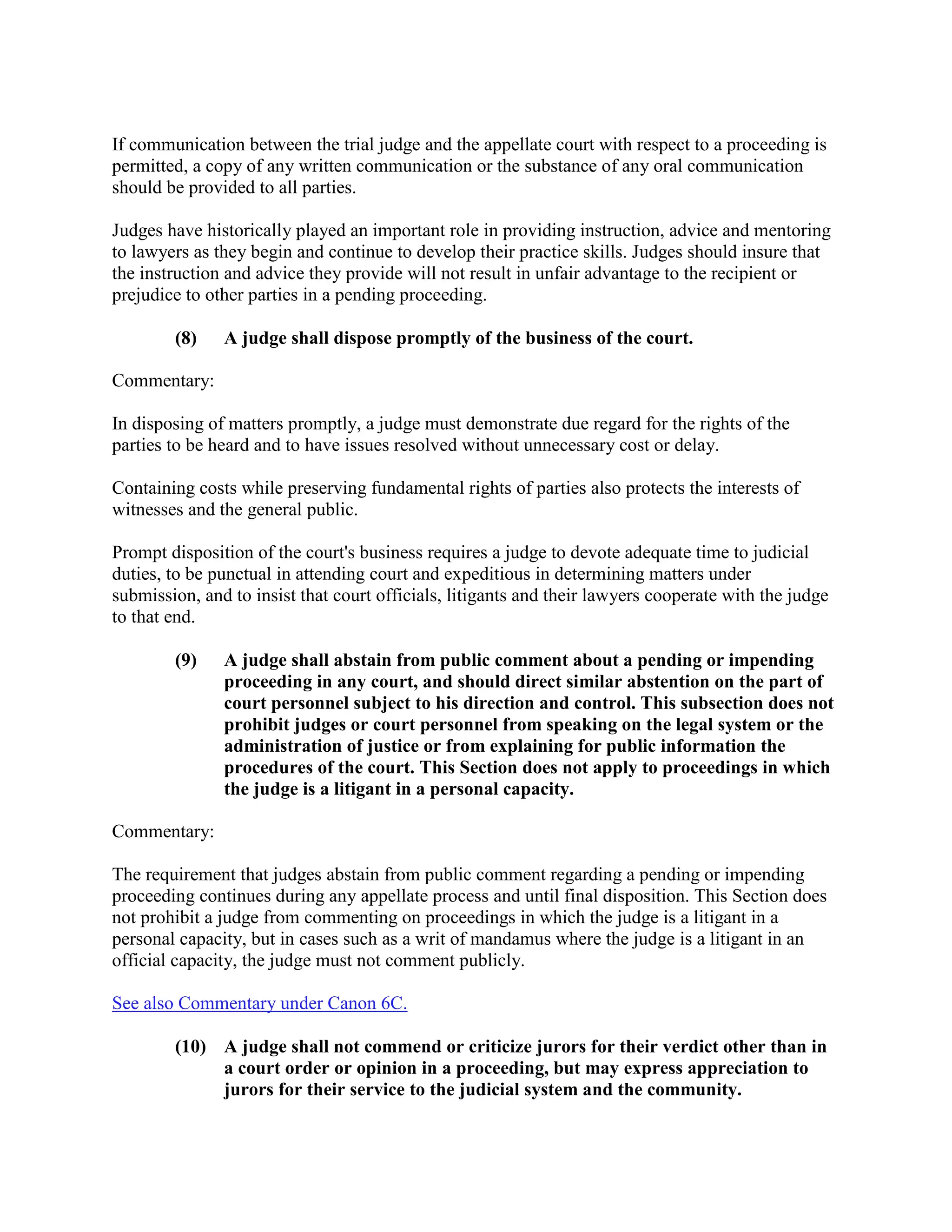 If communication between the trial judge and the appellate court with respect to a proceeding is
permitted, a copy of any written communication or the substance of any oral communication
should be provided to all parties.
Judges have historically played an important role in providing instruction, advice and mentoring
to lawyers as they begin and continue to develop their practice skills. Judges should insure that
the instruction and advice they provide will not result in unfair advantage to the recipient or
prejudice to other parties in a pending proceeding.
(8) A judge shall dispose promptly of the business of the court.
Commentary:
In disposing of matters promptly, a judge must demonstrate due regard for the rights of the
parties to be heard and to have issues resolved without unnecessary cost or delay.
Containing costs while preserving fundamental rights of parties also protects the interests of
witnesses and the general public.
Prompt disposition of the court's business requires a judge to devote adequate time to judicial
duties, to be punctual in attending court and expeditious in determining matters under
submission, and to insist that court officials, litigants and their lawyers cooperate with the judge
to that end.
(9) A judge shall abstain from public comment about a pending or impending
proceeding in any court, and should direct similar abstention on the part of
court personnel subject to his direction and control. This subsection does not
prohibit judges or court personnel from speaking on the legal system or the
administration of justice or from explaining for public information the
procedures of the court. This Section does not apply to proceedings in which
the judge is a litigant in a personal capacity.
Commentary:
The requirement that judges abstain from public comment regarding a pending or impending
proceeding continues during any appellate process and until final disposition. This Section does
not prohibit a judge from commenting on proceedings in which the judge is a litigant in a
personal capacity, but in cases such as a writ of mandamus where the judge is a litigant in an
official capacity, the judge must not comment publicly.
See also Commentary under Canon 6C.
(10) A judge shall not commend or criticize jurors for their verdict other than in
a court order or opinion in a proceeding, but may express appreciation to
jurors for their service to the judicial system and the community.
 