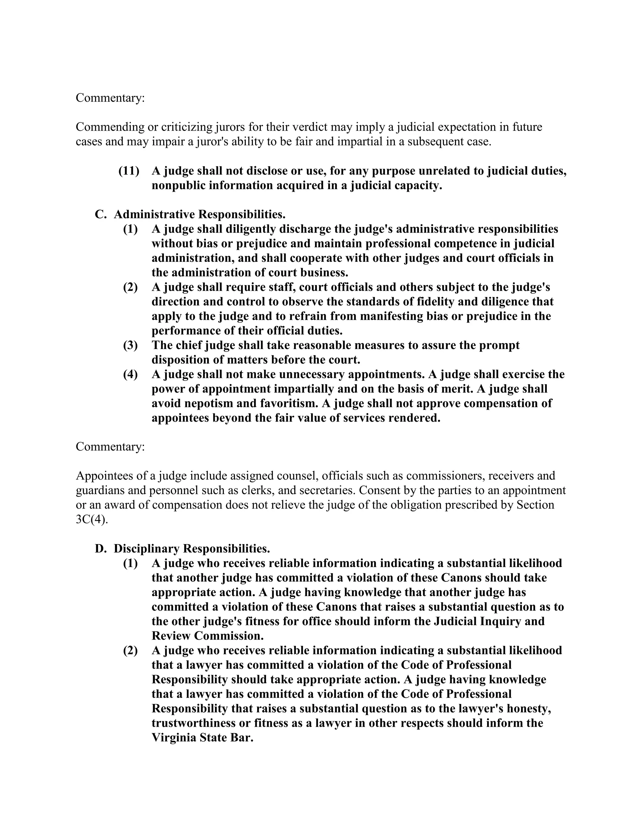 Commentary:
Commending or criticizing jurors for their verdict may imply a judicial expectation in future
cases and may impair a juror's ability to be fair and impartial in a subsequent case.
(11) A judge shall not disclose or use, for any purpose unrelated to judicial duties,
nonpublic information acquired in a judicial capacity.
C. Administrative Responsibilities.
(1) A judge shall diligently discharge the judge's administrative responsibilities
without bias or prejudice and maintain professional competence in judicial
administration, and shall cooperate with other judges and court officials in
the administration of court business.
(2) A judge shall require staff, court officials and others subject to the judge's
direction and control to observe the standards of fidelity and diligence that
apply to the judge and to refrain from manifesting bias or prejudice in the
performance of their official duties.
(3) The chief judge shall take reasonable measures to assure the prompt
disposition of matters before the court.
(4) A judge shall not make unnecessary appointments. A judge shall exercise the
power of appointment impartially and on the basis of merit. A judge shall
avoid nepotism and favoritism. A judge shall not approve compensation of
appointees beyond the fair value of services rendered.
Commentary:
Appointees of a judge include assigned counsel, officials such as commissioners, receivers and
guardians and personnel such as clerks, and secretaries. Consent by the parties to an appointment
or an award of compensation does not relieve the judge of the obligation prescribed by Section
3C(4).
D. Disciplinary Responsibilities.
(1) A judge who receives reliable information indicating a substantial likelihood
that another judge has committed a violation of these Canons should take
appropriate action. A judge having knowledge that another judge has
committed a violation of these Canons that raises a substantial question as to
the other judge's fitness for office should inform the Judicial Inquiry and
Review Commission.
(2) A judge who receives reliable information indicating a substantial likelihood
that a lawyer has committed a violation of the Code of Professional
Responsibility should take appropriate action. A judge having knowledge
that a lawyer has committed a violation of the Code of Professional
Responsibility that raises a substantial question as to the lawyer's honesty,
trustworthiness or fitness as a lawyer in other respects should inform the
Virginia State Bar.
 