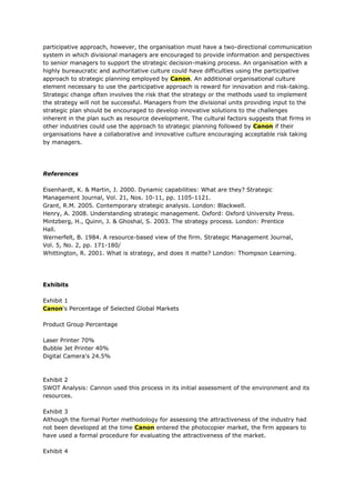 participative approach, however, the organisation must have a two-directional communication
system in which divisional managers are encouraged to provide information and perspectives
to senior managers to support the strategic decision-making process. An organisation with a
highly bureaucratic and authoritative culture could have difficulties using the participative
approach to strategic planning employed by Canon. An additional organisational culture
element necessary to use the participative approach is reward for innovation and risk-taking.
Strategic change often involves the risk that the strategy or the methods used to implement
the strategy will not be successful. Managers from the divisional units providing input to the
strategic plan should be encouraged to develop innovative solutions to the challenges
inherent in the plan such as resource development. The cultural factors suggests that firms in
other industries could use the approach to strategic planning followed by Canon if their
organisations have a collaborative and innovative culture encouraging acceptable risk taking
by managers.




References

Eisenhardt, K. & Martin, J. 2000. Dynamic capabilities: What are they? Strategic
Management Journal, Vol. 21, Nos. 10-11, pp. 1105-1121.
Grant, R.M. 2005. Contemporary strategic analysis. London: Blackwell.
Henry, A. 2008. Understanding strategic management. Oxford: Oxford University Press.
Mintzberg, H., Quinn, J. & Ghoshal, S. 2003. The strategy process. London: Prentice
Hall.
Wernerfelt, B. 1984. A resource-based view of the firm. Strategic Management Journal,
Vol. 5, No. 2, pp. 171-180/
Whittington, R. 2001. What is strategy, and does it matte? London: Thompson Learning.




Exhibits

Exhibit 1
Canon's Percentage of Selected Global Markets

Product Group Percentage

Laser Printer 70%
Bubble Jet Printer 40%
Digital Camera's 24.5%



Exhibit 2
SWOT Analysis: Cannon used this process in its initial assessment of the environment and its
resources.

Exhibit 3
Although the formal Porter methodology for assessing the attractiveness of the industry had
not been developed at the time Canon entered the photocopier market, the firm appears to
have used a formal procedure for evaluating the attractiveness of the market.

Exhibit 4
 