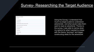 Survey- Researching the Target Audience
Using the Survey, I understood how
much my target audience understand
advertorials and what would make them
want to read an advertorial. Thanks to
the survey, I was able to narrow down
my options for what I wanted to create
with the theme “journeys" and began
constructing ideas for the advertorial.
 