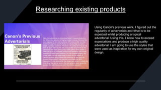 Researching existing products
Using Canon's previous work, I figured out the
regularity of advertorials and what is to be
expected whilst producing a typical
advertorial. Using this, I know how to exceed
expectations and produce a high quality
advertorial. I am going to use the styles that
were used as inspiration for my own original
design.
 