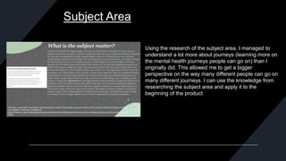 Subject Area
Using the research of the subject area, I managed to
understand a lot more about journeys (learning more on
the mental health journeys people can go on) than I
originally did. This allowed me to get a bigger
perspective on the way many different people can go on
many different journeys. I can use the knowledge from
researching the subject area and apply it to the
beginning of the product.
 