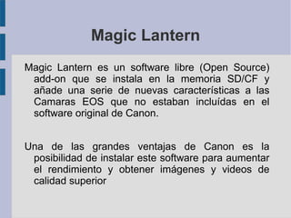 Magic Lantern
Magic Lantern es un software libre (Open Source)
add-on que se instala en la memoria SD/CF y
añade una serie de nuevas características a las
Camaras EOS que no estaban incluídas en el
software original de Canon.
Una de las grandes ventajas de Canon es la
posibilidad de instalar este software para aumentar
el rendimiento y obtener imágenes y videos de
calidad superior

 