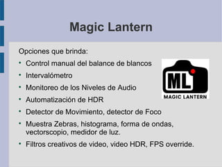 Magic Lantern
Opciones que brinda:


Control manual del balance de blancos



Intervalómetro



Monitoreo de los Niveles de Audio



Automatización de HDR



Detector de Movimiento, detector de Foco





Muestra Zebras, histograma, forma de ondas,
vectorscopio, medidor de luz.
Filtros creativos de video, video HDR, FPS override.

 
