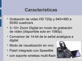 Características






Grabación de video HD 720p y 640×480 a
50/60 cuadros/s
3–10× Zoom Digital en modo de grabación
de video (disponible solo en 1080p).
Conversor de 14-bit de la señal analógica a
digital



Modo de visualización en vivo



Flash integrado con Speedlite



con soporte wireless multi-flash

 