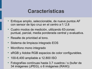 Características




Enfoque amplio, seleccionable, de nueve puntos AF
con sensor de tipo cruz en el centro a f / 2,8
Cuatro modos de medición, utilizando 63-zonas:
puntual, parcial, media ponderada central y evaluativa.



Resalte de prioridad al tono.



Sistema de limpieza integrado EOS



Micrófono mono integrado



sRGB y Adobe RGB espacios de color configurables.



100-6,400 ampliable a 12.800 ISO



Fotografías contínuas hasta 3,7 cuadros / s (bufer de
34 imágenes (JPEG), o 6 imágenes (RAW))

 