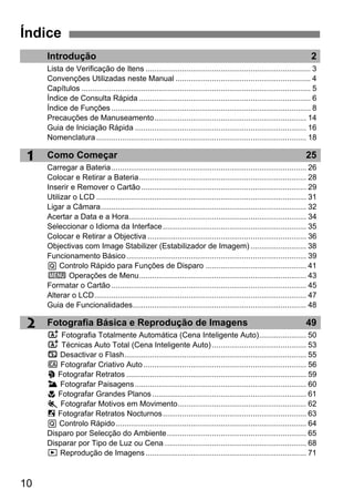 10
2
1
Introdução 2
Lista de Verificação de Itens ............................................................................. 3
Convenções Utilizadas neste Manual ............................................................... 4
Capítulos ........................................................................................................... 5
Índice de Consulta Rápida ................................................................................ 6
Índice de Funções ............................................................................................. 8
Precauções de Manuseamento....................................................................... 14
Guia de Iniciação Rápida ................................................................................ 16
Nomenclatura .................................................................................................. 18
Como Começar 25
Carregar a Bateria........................................................................................... 26
Colocar e Retirar a Bateria.............................................................................. 28
Inserir e Remover o Cartão ............................................................................. 29
Utilizar o LCD .................................................................................................. 31
Ligar a Câmara................................................................................................ 32
Acertar a Data e a Hora................................................................................... 34
Seleccionar o Idioma da Interface................................................................... 35
Colocar e Retirar a Objectiva .......................................................................... 36
Objectivas com Image Stabilizer (Estabilizador de Imagem) .......................... 38
Funcionamento Básico.................................................................................... 39
Q Controlo Rápido para Funções de Disparo ............................................... 41
3 Operações de Menu.............................................................................. 43
Formatar o Cartão ........................................................................................... 45
Alterar o LCD................................................................................................... 47
Guia de Funcionalidades................................................................................. 48
Fotografia Básica e Reprodução de Imagens 49
A Fotografia Totalmente Automática (Cena Inteligente Auto)...................... 50
A Técnicas Auto Total (Cena Inteligente Auto) ............................................ 53
7 Desactivar o Flash..................................................................................... 55
C Fotografar Criativo Auto............................................................................ 56
2 Fotografar Retratos .................................................................................... 59
3 Fotografar Paisagens................................................................................ 60
4 Fotografar Grandes Planos........................................................................ 61
5 Fotografar Motivos em Movimento............................................................ 62
6 Fotografar Retratos Nocturnos................................................................... 63
Q Controlo Rápido......................................................................................... 64
Disparo por Selecção do Ambiente................................................................. 65
Disparar por Tipo de Luz ou Cena .................................................................. 68
x Reprodução de Imagens........................................................................... 71
Índice
 