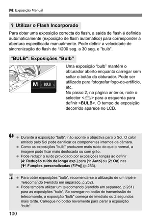 a: Exposição Manual
100
Para obter uma exposição correcta do flash, a saída de flash é definida
automaticamente (exposição de flash automático) para corresponder à
abertura especificada manualmente. Pode definir a velocidade de
sincronização do flash de 1/200 seg. a 30 seg. e "bulb".
Uma exposição “bulb” mantém o
obturador aberto enquanto carregar sem
soltar o botão do obturador. Pode ser
utilizado para fotografar fogo-de-artifício,
etc.
No passo 2, na página anterior, rode o
selector <6> para a esquerda para
definir <BULB>. O tempo de exposição
decorrido aparece no LCD.
I Utilizar o Flash Incorporado
"BULB": Exposições “Bulb”
Durante a exposição "bulb", não aponte a objectiva para o Sol. O calor
emitido pelo Sol pode danificar os componentes internos da câmara.
Como as exposições "bulb" produzem mais ruído do que o normal, a
imagem pode ficar mais desfocada ou com grão.
Pode reduzir o ruído provocado por exposições longas ao definir
[4: Redução ruído de longa exp.] para [1: Auto] ou [2: On] nas
[7 Funções personalizadas (F.Pn)] (p.253).
Para obter exposições "bulb", recomenda-se a utilização de um tripé e
Telecomando (vendido em separado, p.262).
Pode também utilizar um telecomando (vendido em separado, p.261)
para as exposições "bulb". Se carregar no botão de transmissão do
telecomando, a exposição "bulb" começa de imediato ou 2 segundos
mais tarde. Carregue no botão novamente para parar a exposição
"bulb".
 
