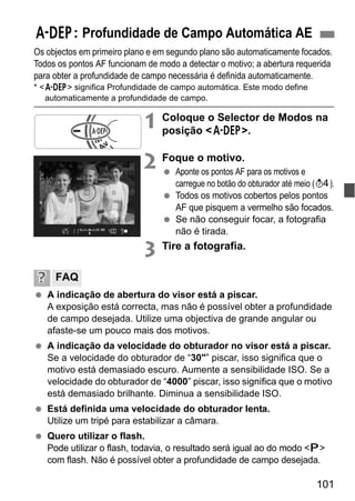 101
Os objectos em primeiro plano e em segundo plano são automaticamente focados.
Todos os pontos AF funcionam de modo a detectar o motivo; a abertura requerida
para obter a profundidade de campo necessária é definida automaticamente.
* <8> significa Profundidade de campo automática. Este modo define
automaticamente a profundidade de campo.
1 Coloque o Selector de Modos na
posição <8>.
2 Foque o motivo.
Aponte os pontos AF para os motivos e
carregue no botão do obturador até meio (0).
Todos os motivos cobertos pelos pontos
AF que pisquem a vermelho são focados.
Se não conseguir focar, a fotografia
não é tirada.
3 Tire a fotografia.
A indicação de abertura do visor está a piscar.
A exposição está correcta, mas não é possível obter a profundidade
de campo desejada. Utilize uma objectiva de grande angular ou
afaste-se um pouco mais dos motivos.
A indicação da velocidade do obturador no visor está a piscar.
Se a velocidade do obturador de “30"” piscar, isso significa que o
motivo está demasiado escuro. Aumente a sensibilidade ISO. Se a
velocidade do obturador de “4000” piscar, isso significa que o motivo
está demasiado brilhante. Diminua a sensibilidade ISO.
Está definida uma velocidade do obturador lenta.
Utilize um tripé para estabilizar a câmara.
Quero utilizar o flash.
Pode utilizar o flash, todavia, o resultado será igual ao do modo <d>
com flash. Não é possível obter a profundidade de campo desejada.
8: Profundidade de Campo Automática AE
FAQ
 