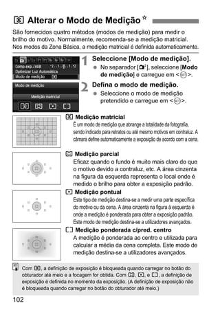 102
São fornecidos quatro métodos (modos de medição) para medir o
brilho do motivo. Normalmente, recomenda-se a medição matricial.
Nos modos da Zona Básica, a medição matricial é definida automaticamente.
1 Seleccione [Modo de medição].
No separador [2], seleccione [Modo
de medição] e carregue em <0>.
2 Defina o modo de medição.
Seleccione o modo de medição
pretendido e carregue em <0>.
q Medição matricial
É um modo de medição que abrange a totalidade da fotografia,
sendo indicado para retratos ou até mesmo motivos em contraluz. A
câmara define automaticamente a exposição de acordo com a cena.
w Medição parcial
Eficaz quando o fundo é muito mais claro do que
o motivo devido a contraluz, etc. A área cinzenta
na figura da esquerda representa o local onde é
medido o brilho para obter a exposição padrão.
r Medição pontual
Este tipo de medição destina-se a medir uma parte específica
do motivo ou da cena. A área cinzenta na figura à esquerda é
onde a medição é ponderada para obter a exposição padrão.
Este modo de medição destina-se a utilizadores avançados.
e Medição ponderada c/pred. centro
A medição é ponderada ao centro e utilizada para
calcular a média da cena completa. Este modo de
medição destina-se a utilizadores avançados.
q Alterar o Modo de MediçãoN
Com q, a definição de exposição é bloqueada quando carregar no botão do
obturador até meio e a focagem for obtida. Com w, r, e e, a definição de
exposição é definida no momento da exposição. (A definição de exposição não
é bloqueada quando carregar no botão do obturador até meio.)
 