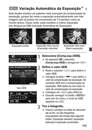 105
Esta função constitui um patamar mais avançado da compensação da
exposição, porque faz variar a exposição automaticamente com três
imagens (até ±2 pontos em incrementos de 1/3 pontos), como se
mostra abaixo. Deste modo, pode escolher a melhor exposição.
Isto designa-se AEB (Variação Automática da Exposição).
1 Seleccione [Comp.exp./AEB].
No separador [2], seleccione
[Comp.exp./AEB] e carregue em <0>.
2 Defina o valor AEB.
Rode o selector <6> para definir o
valor AEB.
Carregue na tecla <U> para definir o
valor de compensação da exposição. Se
combinar AEB com a compensação da
exposição, AEB aplica-se com base no
valor de compensação da exposição.
Carregue em <0> para defini-la.
Quando carregar no botão <M>
para sair do menu, o nível de AEB
aparece no LCD.
3 Tire a fotografia.
Foque e carregue no botão do obturador
até ao fim. As três fotografias
enquadradas são tiradas pela seguinte
ordem: Exposição standard, exposição
reduzida e exposição aumentada.
3 Variação Automática da ExposiçãoN
Exposição padrão Exposição mais escura
(Exposição reduzida)
Exposição mais clara
(Maior exposição)
Valor AEB
 