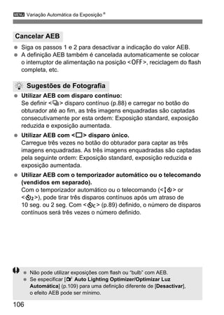 3 Variação Automática da ExposiçãoN
106
Siga os passos 1 e 2 para desactivar a indicação do valor AEB.
A definição AEB também é cancelada automaticamente se colocar
o interruptor de alimentação na posição <2>, reciclagem do flash
completa, etc.
Utilizar AEB com disparo contínuo:
Se definir <i> disparo contínuo (p.88) e carregar no botão do
obturador até ao fim, as três imagens enquadradas são captadas
consecutivamente por esta ordem: Exposição standard, exposição
reduzida e exposição aumentada.
Utilizar AEB com <u> disparo único.
Carregue três vezes no botão do obturador para captar as três
imagens enquadradas. As três imagens enquadradas são captadas
pela seguinte ordem: Exposição standard, exposição reduzida e
exposição aumentada.
Utilizar AEB com o temporizador automático ou o telecomando
(vendidos em separado).
Com o temporizador automático ou o telecomando (<Q> or
<l>), pode tirar três disparos contínuos após um atraso de
10 seg. ou 2 seg. Com <q> (p.89) definido, o número de disparos
contínuos será três vezes o número definido.
Cancelar AEB
Sugestões de Fotografia
Não pode utilizar exposições com flash ou “bulb” com AEB.
Se especificar [2 Auto Lighting Optimizer/Optimizar Luz
Automática] (p.109) para uma definição diferente de [Desactivar],
o efeito AEB pode ser mínimo.
 