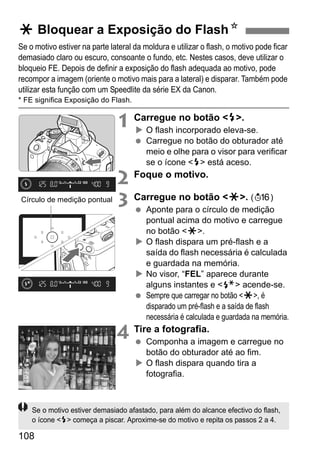 108
Se o motivo estiver na parte lateral da moldura e utilizar o flash, o motivo pode ficar
demasiado claro ou escuro, consoante o fundo, etc. Nestes casos, deve utilizar o
bloqueio FE. Depois de definir a exposição do flash adequada ao motivo, pode
recompor a imagem (oriente o motivo mais para a lateral) e disparar. Também pode
utilizar esta função com um Speedlite da série EX da Canon.
* FE significa Exposição do Flash.
1 Carregue no botão <D>.
O flash incorporado eleva-se.
Carregue no botão do obturador até
meio e olhe para o visor para verificar
se o ícone <D> está aceso.
2 Foque o motivo.
3 Carregue no botão <A>. (8)
Aponte para o círculo de medição
pontual acima do motivo e carregue
no botão <A>.
O flash dispara um pré-flash e a
saída do flash necessária é calculada
e guardada na memória.
No visor, “FEL” aparece durante
alguns instantes e <d> acende-se.
Sempre que carregar no botão <A>, é
disparado um pré-flash e a saída de flash
necessária é calculada e guardada na memória.
4 Tire a fotografia.
Componha a imagem e carregue no
botão do obturador até ao fim.
O flash dispara quando tira a
fotografia.
A Bloquear a Exposição do FlashN
Círculo de medição pontual
Se o motivo estiver demasiado afastado, para além do alcance efectivo do flash,
o ícone <D> começa a piscar. Aproxime-se do motivo e repita os passos 2 a 4.
 