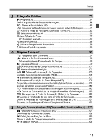 11
Índice
5
4
3 Fotografar Criativo 73
d: Programa AE..............................................................................................74
Definir a qualidade de Gravação de Imagem...................................................76
Z: Alterar a Sensibilidade ISO ......................................................................79
A Seleccionar as Características de Imagem Ideais do Motivo (Estilo Imagem) ..........81
E: Alterar o Modo de Focagem Automática (Modo AF).................................83
S Seleccionar o Ponto AF .............................................................................85
Motivos Difíceis de Focar.................................................................................87
MF: Focagem Manual ...................................................................................87
i Disparo Contínuo........................................................................................88
j Utilizar o Temporizador Automático............................................................89
D Utilizar o Flash Incorporado .........................................................................90
Disparo Avançado 93
s: Fotografias com Movimento.....................................................................94
f: Alterar a Profundidade de Campo ...........................................................96
Pré-visualização de Profundidade de Campo...............................................98
a: Exposição Manual .....................................................................................99
8: Profundidade de Campo Automática AE ...........................................101
q Alterar o Modo de Medição......................................................................102
O y Definir a Compensação da Exposição ............................................103
Variação Automática da Exposição (AEB).....................................................105
A Bloquear a Exposição (Bloqueio AE)........................................................107
A Bloquear a Exposição do Flash (Bloqueio FE) .........................................108
Corrigir o Brilho e o Contraste Automaticamente (Auto Lighting Optimizer/Optimizar Luz Automática)........109
Corrigir os Cantos Escuros da Imagem .........................................................110
A Personalizar as Características da Imagem (Estilo Imagem) ................112
A Gravar as Características de Imagem Preferidas (Estilo Imagem)........115
B: Corresponder à Fonte de Iluminação (Balanço de Brancos) ................117
2 Ajustar a Tonalidade de Cor para a Fonte de Iluminação........................119
Definir a Amplitude de Reprodução de Cores (Espaço de Cor) ....................121
Bloqueio do Espelho para Evitar a Vibração da Câmara...............................122
Fotografar Enquanto Visualiza o LCD (Disparo no Modo Visualização Directa) 123
A Fotografar Enquanto Visualiza o LCD .....................................................124
Definições de Funções de Disparo ................................................................128
z Definições de Funções de Menu..............................................................129
Alterar o Modo de Focagem Automática........................................................131
MF: Focagem Manual ....................................................................................138
 