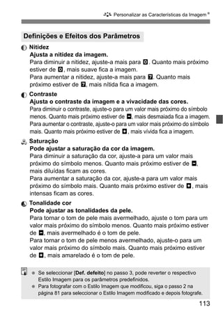 113
A Personalizar as Características da ImagemN
Nitidez
Ajusta a nitidez da imagem.
Para diminuir a nitidez, ajuste-a mais para E. Quanto mais próximo
estiver de E, mais suave fica a imagem.
Para aumentar a nitidez, ajuste-a mais para F. Quanto mais
próximo estiver de F, mais nítida fica a imagem.
Contraste
Ajusta o contraste da imagem e a vivacidade das cores.
Para diminuir o contraste, ajuste-o para um valor mais próximo do símbolo
menos. Quanto mais próximo estiver de G, mais desmaiada fica a imagem.
Para aumentar o contraste, ajuste-o para um valor mais próximo do símbolo
mais. Quanto mais próximo estiver de H, mais vívida fica a imagem.
Saturação
Pode ajustar a saturação da cor da imagem.
Para diminuir a saturação da cor, ajuste-a para um valor mais
próximo do símbolo menos. Quanto mais próximo estiver de G,
mais diluídas ficam as cores.
Para aumentar a saturação da cor, ajuste-a para um valor mais
próximo do símbolo mais. Quanto mais próximo estiver de H, mais
intensas ficam as cores.
Tonalidade cor
Pode ajustar as tonalidades da pele.
Para tornar o tom de pele mais avermelhado, ajuste o tom para um
valor mais próximo do símbolo menos. Quanto mais próximo estiver
de G, mais avermelhado é o tom de pele.
Para tornar o tom de pele menos avermelhado, ajuste-o para um
valor mais próximo do símbolo mais. Quanto mais próximo estiver
de H, mais amarelado é o tom de pele.
Definições e Efeitos dos Parâmetros
Se seleccionar [Def. defeito] no passo 3, pode reverter o respectivo
Estilo Imagem para os parâmetros predefinidos.
Para fotografar com o Estilo Imagem que modificou, siga o passo 2 na
página 81 para seleccionar o Estilo Imagem modificado e depois fotografe.
 