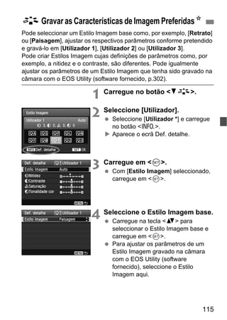 115
Pode seleccionar um Estilo Imagem base como, por exemplo, [Retrato]
ou [Paisagem], ajustar os respectivos parâmetros conforme pretendido
e gravá-lo em [Utilizador 1], [Utilizador 2] ou [Utilizador 3].
Pode criar Estilos Imagem cujas definições de parâmetros como, por
exemplo, a nitidez e o contraste, são diferentes. Pode igualmente
ajustar os parâmetros de um Estilo Imagem que tenha sido gravado na
câmara com o EOS Utility (software fornecido, p.302).
1 Carregue no botão <XA>.
2 Seleccione [Utilizador].
Seleccione [Utilizador *] e carregue
no botão <C>.
Aparece o ecrã Def. detalhe.
3 Carregue em <0>.
Com [Estilo Imagem] seleccionado,
carregue em <0>.
4 Seleccione o Estilo Imagem base.
Carregue na tecla <V> para
seleccionar o Estilo Imagem base e
carregue em <0>.
Para ajustar os parâmetros de um
Estilo Imagem gravado na câmara
com o EOS Utility (software
fornecido), seleccione o Estilo
Imagem aqui.
A Gravar as Características de Imagem PreferidasN
 