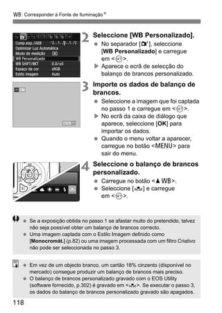 B: Corresponder à Fonte de IluminaçãoN
118
2 Seleccione [WB Personalizado].
No separador [2], seleccione
[WB Personalizado] e carregue
em <0>.
Aparece o ecrã de selecção do
balanço de brancos personalizado.
3 Importe os dados de balanço de
brancos.
Seleccione a imagem que foi captada
no passo 1 e carregue em <0>.
No ecrã da caixa de diálogo que
aparece, seleccione [OK] para
importar os dados.
Quando o menu voltar a aparecer,
carregue no botão <M> para
sair do menu.
4 Seleccione o balanço de brancos
personalizado.
Carregue no botão <WB>.
Seleccione [O] e carregue
em <0>.
Se a exposição obtida no passo 1 se afastar muito do pretendido, talvez
não seja possível obter um balanço de brancos correcto.
Uma imagem captada com o Estilo Imagem definido como
[Monocromát.] (p.82) ou uma imagem processada com um filtro Criativo
não pode ser seleccionada no passo 3.
Em vez de um objecto branco, um cartão 18% cinzento (disponível no
mercado) consegue produzir um balanço de brancos mais preciso.
O balanço de brancos personalizado gravado com o EOS Utility
(software fornecido, p.302) é gravado em <O>. Se executar o passo 3,
os dados do balanço de brancos personalizado gravado são apagados.
 