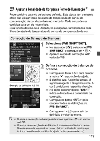119
Pode corrigir o balanço de brancos definido. Este ajuste tem o mesmo
efeito que utilizar filtros de ajuste da temperatura da cor ou de
compensação de cor disponíveis no mercado. Cada cor pode ser
corrigida para um de nove níveis.
Esta função destina-se a utilizadores avançados, familiarizados com
filtros de ajuste da temperatura da cor ou de compensação de cor.
1 Seleccione [WB SHIFT/BKT].
No separador [2], seleccione [WB
SHIFT/BKT] e carregue em <0>.
Aparece o ecrã de correcção WB/
variação WB.
2 Defina a correcção de balanço de
brancos.
Carregue na tecla <S> para colocar
a marca “ ” na posição desejada.
B significa azul, A significa âmbar, M
significa magenta e G significa verde. A
cor é corrigida na respectiva direcção.
No canto superior direito, “SHIFT”
indica a direcção e a quantidade da
correcção.
Carregue no botão <C> para
cancelar todas as definições de
[WB Shift/BKT].
Carregue em <0> para sair da
definição e voltar ao menu.
2 Ajustar a Tonalidade de Cor para a Fonte de IluminaçãoN
Correcção de Balanço de Brancos
Exemplo de definição: A2, G1
Durante a correcção de balanço de brancos, aparece <2> no visor e
no LCD.
Um nível de correcção de azul/âmbar é equivalente a 5 mireds de um
filtro de ajuste da temperatura da cor. (Mired: unidade de medida que
indica a densidade de um filtro de ajuste da temperatura da cor.)
 