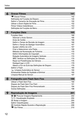 Índice
12
9
8
6
7
Gravar Filmes 141
k Gravar Filmes.......................................................................................... 142
Definições de Funções de Disparo................................................................ 149
Definir o Tamanho de Gravação de Filme..................................................... 150
Utilizar o Zoom Digital de Filme..................................................................... 152
Filmar Vídeos Instantâneos........................................................................... 153
Definições de Funções de Menu................................................................... 157
Funções Úteis 165
Funções Úteis ............................................................................................... 166
Silenciar o Aviso Sonoro ............................................................................ 166
Aviso de Cartão.......................................................................................... 166
Definir o Tempo de Revisão da Imagem .................................................... 166
Definir o Tempo de Desligar Automático.................................................... 167
Ajustar o Brilho do LCD.............................................................................. 167
Criar e Seleccionar uma Pasta................................................................... 168
Métodos de Numeração de Ficheiros ........................................................ 170
Definir Informações de Copyright............................................................... 172
Rotação Automática de Imagens Verticais................................................. 174
C Verificar as Definições da Câmara.................................................... 175
Repor as Predefinições da Câmara ........................................................... 176
Desligar/Ligar o LCD.................................................................................. 179
Alterar a Cor do Ecrã das Definições de Disparo....................................... 179
Definir o Flash ............................................................................................... 180
f Limpeza Automática do Sensor ............................................................. 184
Acrescentar Dados de Sujidade a Eliminar................................................... 185
Limpeza Manual do Sensor........................................................................... 187
Fotografia com Flash Sem Fios 189
Utilizar o Flash Sem Fios............................................................................... 190
Disparo de Flash Sem Fios Fácil................................................................... 191
Disparo de Flash Sem Fios Personalizado ................................................... 194
Outras Definições.......................................................................................... 198
Reprodução de Imagens 201
H I Procurar Imagens Rapidamente......................................................... 202
u/y Visualização Ampliada ........................................................................ 204
b Rodar a Imagem....................................................................................... 205
Definir Classificações .................................................................................... 206
Q Controlo Rápido Durante a Reprodução ................................................. 208
k Ver Filmes ............................................................................................... 210
 