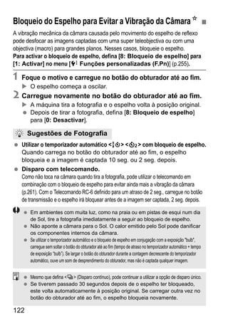 122
A vibração mecânica da câmara causada pelo movimento do espelho de reflexo
pode desfocar as imagens captadas com uma super teleobjectiva ou com uma
objectiva (macro) para grandes planos. Nesses casos, bloqueie o espelho.
Para activar o bloqueio de espelho, defina [8: Bloqueio de espelho] para
[1: Activar] no menu [7 Funções personalizadas (F.Pn)] (p.255).
1 Foque o motivo e carregue no botão do obturador até ao fim.
O espelho começa a oscilar.
2 Carregue novamente no botão do obturador até ao fim.
A máquina tira a fotografia e o espelho volta à posição original.
Depois de tirar a fotografia, defina [8: Bloqueio de espelho]
para [0: Desactivar].
Utilizar o temporizador automático <Q> <l> com bloqueio de espelho.
Quando carrega no botão do obturador até ao fim, o espelho
bloqueia e a imagem é captada 10 seg. ou 2 seg. depois.
Disparo com telecomando.
Como não toca na câmara quando tira a fotografia, pode utilizar o telecomando em
combinação com o bloqueio de espelho para evitar ainda mais a vibração da câmara
(p.261). Com o Telecomando RC-6 definido para um atraso de 2 seg., carregue no botão
de transmissão e o espelho irá bloquear antes de a imagem ser captada, 2 seg. depois.
Bloqueio do Espelho para Evitar a Vibração da CâmaraN
Sugestões de Fotografia
Em ambientes com muita luz, como na praia ou em pistas de esqui num dia
de Sol, tire a fotografia imediatamente a seguir ao bloqueio de espelho.
Não aponte a câmara para o Sol. O calor emitido pelo Sol pode danificar
os componentes internos da câmara.
Se utilizar o temporizador automático e o bloqueio de espelho em conjugação com a exposição "bulb",
carregue sem soltar o botão do obturador até ao fim (tempo de atraso no temporizador automático + tempo
de exposição “bulb”). Se largar o botão do obturador durante a contagem decrescente do temporizador
automático, ouve um som de desprendimento do obturador, mas não é captada qualquer imagem.
Mesmo que defina <i> (Disparo contínuo), pode continuar a utilizar a opção de disparo único.
Se tiverem passado 30 segundos depois de o espelho ter bloqueado,
este volta automaticamente à posição original. Se carregar outra vez no
botão do obturador até ao fim, o espelho bloqueia novamente.
 