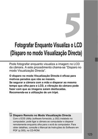 123
5Fotografar Enquanto Visualiza o LCD
(Disparo no modo Visualização Directa)
Pode fotografar enquanto visualiza a imagem no LCD
da câmara. A este procedimento chama-se “Disparo no
modo Visualização Directa”.
O disparo no modo Visualização Directa é eficaz para
motivos parados que não se mexem.
Se segurar a câmara com a mão e disparar ao mesmo
tempo que olha para o LCD, a vibração da câmara pode
fazer com que as imagens saiam desfocadas.
Recomenda-se a utilização de um tripé.
Disparo Remoto no Modo Visualização Directa
Com o EOS Utility (software fornecido, p.302) instalado no
computador, pode ligar a câmara ao computador e disparar
remotamente enquanto olha para o ecrã do computador. Para
obter detalhes, consulte o Manual de Instruções do Software em
PDF (p.305), no CD-ROM.
 
