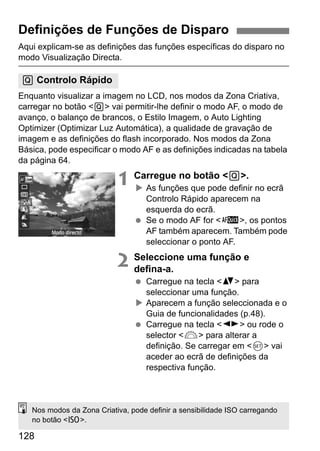 128
Aqui explicam-se as definições das funções específicas do disparo no
modo Visualização Directa.
Enquanto visualizar a imagem no LCD, nos modos da Zona Criativa,
carregar no botão <Q> vai permitir-lhe definir o modo AF, o modo de
avanço, o balanço de brancos, o Estilo Imagem, o Auto Lighting
Optimizer (Optimizar Luz Automática), a qualidade de gravação de
imagem e as definições do flash incorporado. Nos modos da Zona
Básica, pode especificar o modo AF e as definições indicadas na tabela
da página 64.
1 Carregue no botão <Q>.
As funções que pode definir no ecrã
Controlo Rápido aparecem na
esquerda do ecrã.
Se o modo AF for <f>, os pontos
AF também aparecem. Também pode
seleccionar o ponto AF.
2 Seleccione uma função e
defina-a.
Carregue na tecla <V> para
seleccionar uma função.
Aparecem a função seleccionada e o
Guia de funcionalidades (p.48).
Carregue na tecla <U> ou rode o
selector <6> para alterar a
definição. Se carregar em <0> vai
aceder ao ecrã de definições da
respectiva função.
Definições de Funções de Disparo
Q Controlo Rápido
Nos modos da Zona Criativa, pode definir a sensibilidade ISO carregando
no botão <Z>.
 