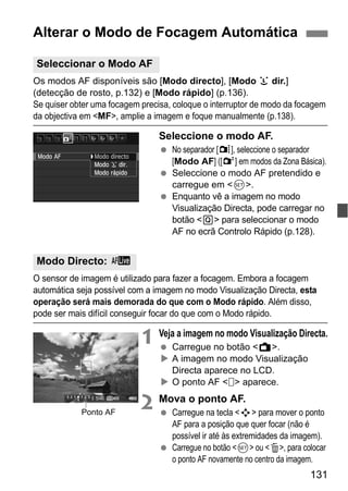131
Os modos AF disponíveis são [Modo directo], [Modo u dir.]
(detecção de rosto, p.132) e [Modo rápido] (p.136).
Se quiser obter uma focagem precisa, coloque o interruptor de modo da focagem
da objectiva em <MF>, amplie a imagem e foque manualmente (p.138).
Seleccione o modo AF.
No separador [z], seleccione o separador
[Modo AF] ([2] em modos da Zona Básica).
Seleccione o modo AF pretendido e
carregue em <0>.
Enquanto vê a imagem no modo
Visualização Directa, pode carregar no
botão <Q> para seleccionar o modo
AF no ecrã Controlo Rápido (p.128).
O sensor de imagem é utilizado para fazer a focagem. Embora a focagem
automática seja possível com a imagem no modo Visualização Directa, esta
operação será mais demorada do que com o Modo rápido. Além disso,
pode ser mais difícil conseguir focar do que com o Modo rápido.
1 Veja a imagem no modo Visualização Directa.
Carregue no botão <A>.
A imagem no modo Visualização
Directa aparece no LCD.
O ponto AF < > aparece.
2 Mova o ponto AF.
Carregue na tecla <S> para mover o ponto
AF para a posição que quer focar (não é
possível ir até às extremidades da imagem).
Carregue no botão <0> ou <L>, para colocar
o ponto AF novamente no centro da imagem.
Alterar o Modo de Focagem Automática
Seleccionar o Modo AF
Modo Directo: d
Ponto AF
 
