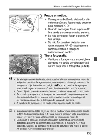 133
Alterar o Modo de Focagem Automática
2 Foque o motivo.
Carregue no botão do obturador até
meio e a câmara foca o rosto coberto
pela moldura <p>.
Quando conseguir focar, o ponto AF
fica verde e ouve-se o aviso sonoro.
Se não conseguir focar, o ponto AF
fica laranja.
Se não for possível detectar um
rosto, o ponto AF < > aparece e a
câmara efectua a focagem
automática ao centro.
3 Tire a fotografia.
Verifique a focagem e a exposição e
carregue no botão do obturador até
ao fim para tirar a fotografia (p.124).
Se a imagem estiver desfocada, não é possível efectuar a detecção de rosto. Se
a objectiva permitir a focagem manual, mesmo quando o interruptor de modo da
focagem da objectiva estiver na posição <f>, rode o anel de focagem para
fazer uma focagem aproximada. O rosto é então detectado e <p> aparece.
Outro objecto que não um rosto humano pode ser detectado como rosto.
Se o rosto que aparece na imagem for demasiado pequeno ou grande,
demasiado brilhante ou escuro, estiver na horizontal ou na diagonal,
ou parcialmente oculto, a detecção de rosto não funciona.
A moldura de focagem <p> pode cobrir apenas parte do rosto.
Quando carregar no botão <0> ou <L>, o modo AF muda para o modo Directo
(p.131). Pode carregar na tecla <S> para mover o ponto AF. Volte a carregar no
botão <0> ou <L> para voltar ao modo u (detecção de rosto) dir.
Como não é possível efectuar a focagem automática com um rosto
detectado próximo da extremidade da imagem, a moldura <p> fica
esbatida. Depois, se carregar no botão do obturador até meio, o ponto
AF central < > é utilizado para focar.
 