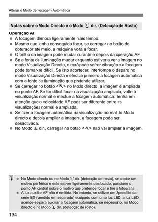 134
Alterar o Modo de Focagem Automática
Operação AF
A focagem demora ligeiramente mais tempo.
Mesmo que tenha conseguido focar, se carregar no botão do
obturador até meio, a máquina volta a focar.
O brilho da imagem pode mudar durante e depois da operação AF.
Se a fonte de iluminação mudar enquanto estiver a ver a imagem no
modo Visualização Directa, o ecrã pode sofrer vibração e a focagem
pode tornar-se difícil. Se isto acontecer, interrompa o disparo no
modo Visualização Directa e efectue primeiro a focagem automática
com a fonte de iluminação que pretende utilizar.
Se carregar no botão <u> no Modo directo, a imagem é ampliada
no ponto AF. Se for difícil focar na visualização ampliada, volte à
visualização normal e efectue a focagem automática. Tenha em
atenção que a velocidade AF pode ser diferente entre as
visualizações normal e ampliada.
Se fizer a focagem automática na visualização normal do Modo
directo e depois ampliar a imagem, a focagem pode ser
desactivada.
No Modo u dir., carregar no botão <u> não vai ampliar a imagem.
Notas sobre o Modo Directo e o Modo u dir. (Detecção de Rosto)
No Modo directo ou no Modo u dir. (detecção de rosto), se captar um
motivo periférico e este estiver ligeiramente desfocado, posicione o
ponto AF central sobre o motivo que pretende focar e tire a fotografia.
A luz auxiliar AF não é emitida. No entanto, se utilizar um Speedlite da
série EX (vendido em separado) equipado com uma luz LED, a luz LED
acende-se para auxiliar a focagem automática, se necessário, no Modo
directo e no Modo u dir. (detecção de rosto).
 
