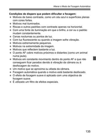 135
Alterar o Modo de Focagem Automática
Condições de disparo que podem dificultar a focagem:
Motivos de baixo contraste, como um céu azul e superfícies planas
com cores fortes.
Motivos mal iluminados.
Riscas e outros padrões com contraste apenas na horizontal.
Com uma fonte de iluminação em que o brilho, a cor ou o padrão
mudam constantemente.
Cenas nocturnas ou pontos de luz.
Com luz fluorescente ou quando a imagem sofre vibração.
Motivos extremamente pequenos.
Motivos na extremidade da imagem.
Motivos que reflectem bastante a luz.
O ponto AF cobre motivos próximos e distantes (como um animal
numa jaula).
Motivos em constante movimento dentro do ponto AF e que não
conseguem ficar parados devido à vibração da câmara ou à
desfocagem do motivo.
Um motivo que se aproxima ou afasta da câmara.
Focagem automática quando o motivo está bastante desfocado.
O efeito de focagem suave é aplicado com uma objectiva de
focagem suave.
É utilizado um filtro de efeitos especiais.
 