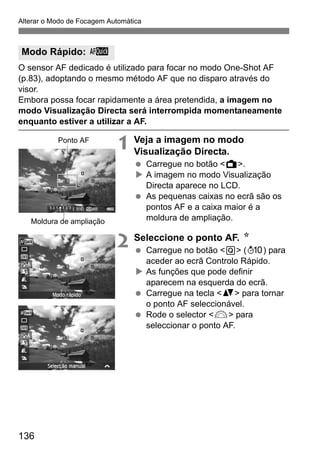 136
Alterar o Modo de Focagem Automática
O sensor AF dedicado é utilizado para focar no modo One-Shot AF
(p.83), adoptando o mesmo método AF que no disparo através do
visor.
Embora possa focar rapidamente a área pretendida, a imagem no
modo Visualização Directa será interrompida momentaneamente
enquanto estiver a utilizar a AF.
1 Veja a imagem no modo
Visualização Directa.
Carregue no botão <A>.
A imagem no modo Visualização
Directa aparece no LCD.
As pequenas caixas no ecrã são os
pontos AF e a caixa maior é a
moldura de ampliação.
2 Seleccione o ponto AF. N
Carregue no botão <Q> (7) para
aceder ao ecrã Controlo Rápido.
As funções que pode definir
aparecem na esquerda do ecrã.
Carregue na tecla <V> para tornar
o ponto AF seleccionável.
Rode o selector <6> para
seleccionar o ponto AF.
Modo Rápido: f
Ponto AF
Moldura de ampliação
 