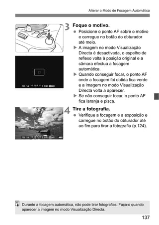 137
Alterar o Modo de Focagem Automática
3 Foque o motivo.
Posicione o ponto AF sobre o motivo
e carregue no botão do obturador
até meio.
A imagem no modo Visualização
Directa é desactivada, o espelho de
reflexo volta à posição original e a
câmara efectua a focagem
automática.
Quando conseguir focar, o ponto AF
onde a focagem foi obtida fica verde
e a imagem no modo Visualização
Directa volta a aparecer.
Se não conseguir focar, o ponto AF
fica laranja e pisca.
4 Tire a fotografia.
Verifique a focagem e a exposição e
carregue no botão do obturador até
ao fim para tirar a fotografia (p.124).
Durante a focagem automática, não pode tirar fotografias. Faça-o quando
aparecer a imagem no modo Visualização Directa.
 