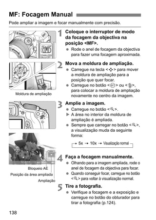138
Pode ampliar a imagem e focar manualmente com precisão.
1 Coloque o interruptor de modo
da focagem da objectiva na
posição <MF>.
Rode o anel de focagem da objectiva
para fazer uma focagem aproximada.
2 Mova a moldura de ampliação.
Carregue na tecla <S> para mover
a moldura de ampliação para a
posição que quer focar.
Carregue no botão <0> ou <L>,
para colocar a moldura de ampliação
novamente no centro da imagem.
3 Amplie a imagem.
Carregue no botão <u>.
A área no interior da moldura de
ampliação é ampliada.
Sempre que carregar no botão <u>,
a visualização muda da seguinte
forma:
4 Faça a focagem manualmente.
Olhando para a imagem ampliada, rode o
anel de focagem da objectiva para focar.
Quando conseguir focar, carregue no botão
<u> para voltar à visualização normal.
5 Tire a fotografia.
Verifique a focagem e a exposição e
carregue no botão do obturador para
tirar a fotografia (p.124).
MF: Focagem Manual
Moldura de ampliação
Bloqueio AE
Posição da área ampliada
Ampliação
5x 10x Visualização normal
 