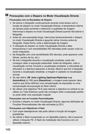 140
Precauções com o Disparo no Modo Visualização Directa
Precauções com os Resultados de Disparo
Se estiver a fotografar continuamente durante muito tempo com a
função de disparo no modo Visualização Directa, a temperatura interna
da câmara pode aumentar e deteriorar a qualidade da imagem.
Interrompa o disparo no modo Visualização Directa quando não estiver a
fotografar.
Antes de uma exposição longa, interrompa temporariamente o disparo
no modo Visualização Directa e aguarde vários minutos antes de
fotografar. Desta forma, evita a deterioração da imagem.
A utilização do disparo no modo Visualização Directa a altas
temperaturas e com sensibilidades ISO elevadas pode causar ruído ou
cores irregulares.
Se fotografar com uma sensibilidade ISO elevada, pode aparecer ruído
(faixas, pontos de luz, etc.).
Se tirar a fotografia durante a visualização ampliada, pode não
conseguir obter a exposição pretendida. Antes de fotografar, volte à
visualização normal. Durante a visualização ampliada, a velocidade do
obturador e a abertura aparecem a laranja. Mesmo que tire a fotografia
durante a visualização ampliada, a imagem é captada na visualização
normal.
Se não definir [2 Auto Lighting Optimizer/Optimizar Luz
Automática] (p.109) para [Desactivar], a imagem pode parecer clara,
mesmo que tenha definido uma compensação da exposição ou uma
compensação da exposição do flash inferior.
Se utilizar uma objectiva TS-E para desviar a objectiva na vertical ou se
utilizar um Tubo Extensor, pode não conseguir obter a exposição padrão
ou pode obter uma exposição irregular.
Precauções com as Funções Personalizadas
Durante o disparo no modo Visualização Directa, algumas definições de
Funções Personalizadas não são activadas (p.251).
Precauções com Objectivas e Flash
Com super teleobjectivas não pode utilizar a função de focagem
predefinida.
Se utilizar o flash incorporado ou um Speedlite externo, não é possível
utilizar o bloqueio FE. O flash de modelação não funciona com um
Speedlite externo.
 